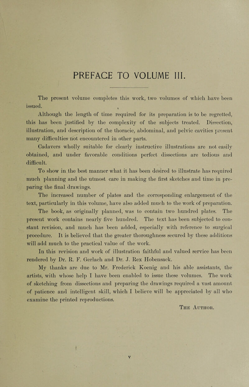 The present volume completes this work, two volumes of which have been issued. * Although the length of time required for its preparation is to be regretted, this has been justified by the complexity of the subjects treated. Dissection, illustration, and description of the thoracic, abdominal, and pelvic cavities present many difficulties not encountered in other parts. Cadavers wholly suitable for clearlv instructive illustrations are not easilv obtained, and under favorable conditions perfect dissections are tedious and difficult. To show in the best manner wliat it has been desired to illustrate has required much planning and the utmost care in making the first sketches and time in pre¬ paring the final drawings. The increased number of plates and the corresponding enlargement of the text, particularly in this volume, have also added much to the work of preparation. The book, as originally planned, was to contain two hundred plates. The present work contains nearly five hundred. The text has been subjected to con¬ stant revision, and much has been added, especially with reference to surgical procedure. It is believed that the greater thoroughness secured by these additions will add much to the practical value of the work. In this revision and work of illustration faithful and valued service has been rendered bv Dr. R. F. Gerlacli and Dr. J. Rex Hobensack. «j My thanks are due to Mr. Frederick Koenig and his able assistants, the artists, with whose help I have been enabled to issue these volumes. The work of sketching from dissections and preparing the drawings required a vast amount of patience and intelligent skill, which I believe will be appreciated by all who examine the printed reproductions. The Author. ! v