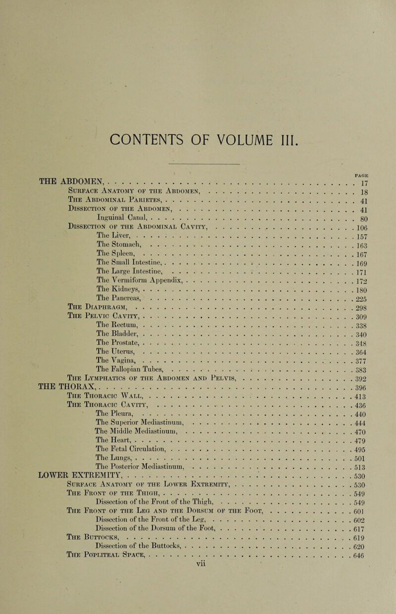 CONTENTS OF VOLUME III. PAGE THE ABDOMEN,.. Surface Anatomy of the Abdomen,.18 The Abdominal Parietes,.41 Dissection of the Abdomen,.41 Inguinal Canal,.80 Dissection of the Abdominal Cavity,.106 The Liver, ..157 The Stomach, .163 The Spleen,.167 The Small Intestine,.]69 The Large Intestine, .171 The Vermiform Appendix,. 172 The Kidneys,.180 The Pancreas, . 225 The Diaphragm,.298 The Pelvic Cavity,.309 The Rectum,.338 The Bladder,.340 The Prostate,.348 The Uterus,.364 The Vagina,.377 The Fallopian Tubes,.383 The Lymphatics of the Abdomen and Pelvis,. 392 THE THORAX.396 The Thoracic Wall,. 413 The Thoracic Cavity, .436 The Pleura, .440 The Superior Mediastinum, .444 The Middle Mediastinum,. 470 The Heart,.479 The Fetal Circulation,.495 The Lungs,.501 The Posterior Mediastinum,. 513 LOWER EXTREMITY,.'.530 Surface Anatomy of the Lower Extremity,.530 The Front of the Thigh,.549 Dissection of the Front of the Thigh,.549 The Front of the Leg and the Dorsum of the Foot,.601 Dissection of the Front of the Leg,.. . ..602 Dissection of the Dorsum of the Foot,. 617 The Buttocks,.. . 619 Dissection of the Buttocks,.620 The Popliteal Space,.646 • • Vll