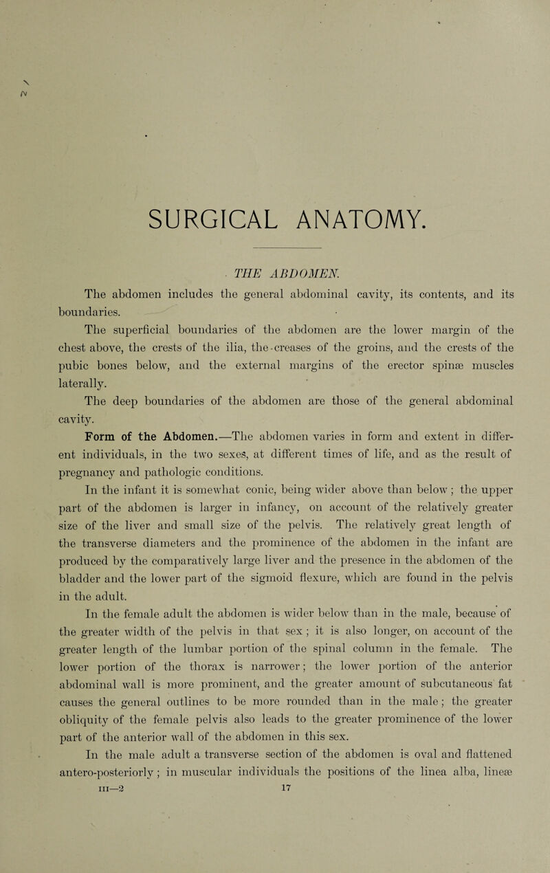 SURGICAL ANATOMY. • THE ABDOMEN. The abdomen includes the general abdominal cavity, its contents, and its boundaries. The superficial boundaries of the abdomen are the lower margin of the chest above, the crests of the ilia, the - creases of the groins, and the crests of the pubic bones below, and the external margins of the erector spinae muscles laterally. The deep boundaries of the abdomen are those of the general abdominal cavity. Form of the Abdomen.—The abdomen varies in form and extent in differ¬ ent individuals, in the two sexes, at different times of life, and as the result of pregnancy and pathologic conditions. In the infant it is somewhat conic, being wider above than below; the upper part of the abdomen is larger in infancy, on account of the relatively greater size of the liver and small size of the pelvis. The relatively great length of the transverse diameters and the prominence of the abdomen in the infant are produced by the comparatively large liver and the presence in the abdomen of the bladder and the lower part of the sigmoid flexure, which are found in the pelvis in the adult. In the female adult the abdomen is wider below than in the male, because of the greater width of the pelvis in that sex ; it is also longer, on account of the greater length of the lumbar portion of the spinal column in the female. The lower portion of the thorax is narrower; the lower portion of the anterior abdominal wall is more prominent, and the greater amount of subcutaneous fat causes the general outlines to be more rounded than in the male; the greater obliquity of the female pelvis also leads to the greater prominence of the lower part of the anterior wall of the abdomen in this sex. In the male adult a transverse section of the abdomen is oval and flattened antero-posteriorlv; in muscular individuals the positions of the linea alba, lineae