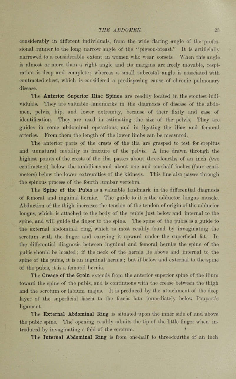 considerably in different individuals, from the wide flaring angle of the profes¬ sional runner to the long narrow angle of the “pigeon-breast.” It is artificially narrowed to a considerable extent in women who wear corsets. When this angle is almost or more than a right angle and its margins are freely movable, respi¬ ration is deep and complete ; whereas a small subcostal angle is associated with contracted chest, which is considered a predisposing cause of chronic pulmonary disease. The Anterior Superior Iliac Spines are readily located in the stoutest indi¬ viduals. They are valuable landmarks in the diagnosis of disease of the abdo¬ men, pelvis, hip, and lower extremity, because of their fixity and ease of identification. They are used in estimating the size of the pelvis. They are guides in some abdominal operations, and in ligating the iliac and femoral arteries. From them the length of the lower limbs can be measured. The anterior parts of the crests of the ilia are grasped to test for crepitus and unnatural mobility in fracture of the pelvis. A line drawn through the highest points of the crests of the ilia passes about three-fourths of an inch (two centimeters) below the umbilicus and about one and one-half inches (four centi¬ meters) below the lower extremities of the kidneys. This line also passes through the spinous process of the fourth lumbar vertebra. The Spine of the Pubis is a valuable landmark in the differential diagnosis of femoral and inguinal hernise. The guide to it is the adductor longus muscle. Abduction of the thigh increases the tension of the tendon of origin of the adductor longus, which is attached to the body of the pubis just below and internal to the spine, and will guide the finger to the spine. The spine of the pubis is a guide to the external abdominal ring, which is most readily found by invaginating the scrotum with the finger and carrying it upward under the superficial fat. In the differential diagnosis between inguinal and femoral hernise the spine of the pubis should be located ; if the neck of the hernia lie above and internal to the spine of the pubis, it is an inguinal hernia; but if below and external to the spine of the pubis, it is a femoral hernia. The Crease of the Groin extends from the anterior superior spine of the ilium toward the spine of the pubis, and is continuous with the crease between the thigh and the scrotum or labium majus. It is produced by the attachment of the deep layer of the superficial fascia to the fascia lata immediately below Poupart’s ligament. The External Abdominal Ring is situated upon the inner side of and above the pubic spine. The' opening readily admits the tip of the little finger when in¬ troduced by invaginating a fold of the scrotum. 4 The Internal Abdominal Ring is from one-lialf to three-fourths of an inch