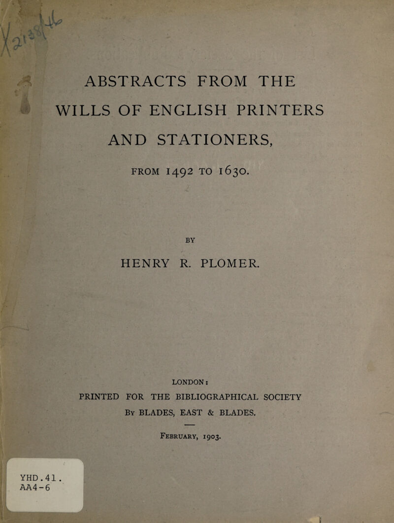 WILLS OF ENGLISH PRINTERS AND STATIONERS, FROM 1492 TO 1630. BY , 7 HENRY R. PLOMER. LONDON s PRINTED FOR THE BIBLIOGRAPHICAL SOCIETY By BLADES, EAST & BLADES.