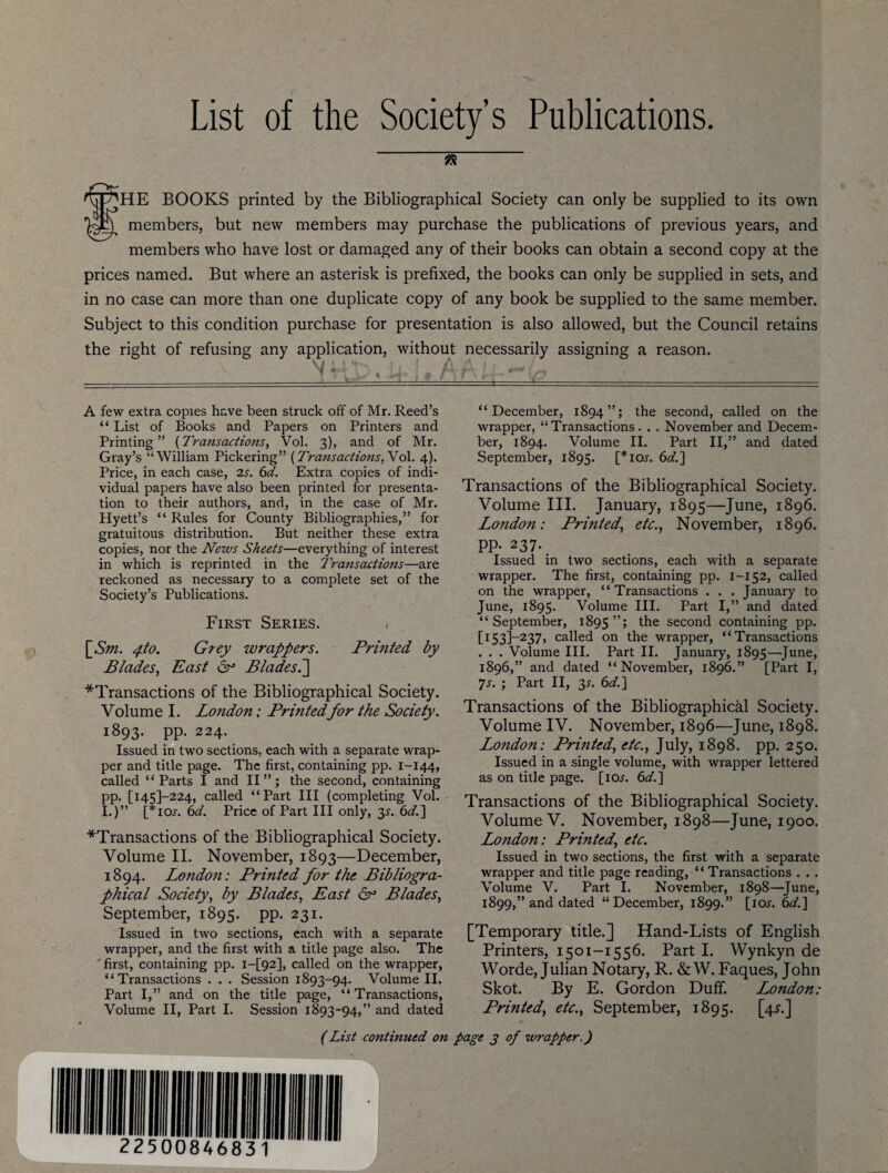 List of the Society’s Publications. SHE BOOKS printed by the Bibliographical Society can only be supplied to its own members, but new members may purchase the publications of previous years, and members who have lost or damaged any of their books can obtain a second copy at the prices named. But where an asterisk is prefixed, the books can only be supplied in sets, and in no case can more than one duplicate copy of any book be supplied to the same member. Subject to this condition purchase for presentation is also allowed, but the Council retains the right of refusing any application, without necessarily assigning a reason. A few extra copies have been struck off of Mr. Reed’s “ List of Books and Papers on Printers and Printing ” (Transactions, Vol. 3), and of Mr. Gray’s “William Pickering” {Transactions, Vol. 4). Price, in each case, 2s. 6d. Extra copies of indi¬ vidual papers have also been printed for presenta¬ tion to their authors, and, in the case of Mr. Hyett’s “ Rules for County Bibliographies,” for gratuitous distribution. But neither these extra copies, nor the News Sheets—everything of interest in which is reprinted in the Transactions—are reckoned as necessary to a complete set of the Society’s Publications. First Series. < \_Sm. 4to. Grey wrappers. Prmted by Blades, East 6° Blades.] ^Transactions of the Bibliographical Society. Volume I. London; Prmted for the Society. 1893. PP- 224- Issued in two sections, each with a separate wrap¬ per and title page. The first, containing pp. 1-144, called “Parts I and II”; the second, containing pp. [145F224, called “Part III (completing Vol. I.)” [*io.r. 6d. Price of Part III only, 3^. 6d.] ■^Transactions of the Bibliographical Society. Volume II. November, 1893—December, 1894. Londoti: Printed for the Bibliogra¬ phical Society, by Blades, East 6° Blades, September, 1895. pp. 231. Issued in two sections, each with a separate wrapper, and the first with a title page also. The 'first, containing pp. i-[92], called on the wrapper, “Transactions . . . Session 1893-94. Volume II. Part I,” and on the title page, “Transactions, Volume II, Part I. Session 1893-94,” and dated “December, 1894”; the second, called on the wrapper, “ Transactions. . . November and Decem¬ ber, 1894. Volume II. Part II,” and dated September, 1895. [*ioj. 6d.] Transactions of the Bibliographical Society. Volume III. January, 1895—June, 1896. London: Printed,, etc., November, 1896. PP- 237. Issued in two sections, each with a separate wrapper. The first, containing pp. 1-152, called on the wrapper, “ Transactions . . . January to June, 1895. Volume III. Part I,” and dated “September, 1895”; the second containing pp. [r53]—237, called on the wrapper, “Transactions . . . Volume III. Part II. January, 1895—June, 1896,” and dated “November, 1896.” [Part I, ys. ; Part II, 3^. 6d.] Transactions of the Bibliographical Society. Volume IV. November, 1896—June, 1898. London: Printed, etc., July, 1898. pp. 250. Issued in a single volume, with wrapper lettered as on title page. [lew. 6d.] Transactions of the Bibliographical Society. Volume V. November, 1898—June, 1900. London: Printed, etc. Issued in two sections, the first with a separate wrapper and title page reading, “ Transactions . . . Volume V. Part I. November, 1898—June, 1899,” and dated “December, 1899.” [ictr. 6d.] [Temporary title.] Hand-Lists of English Printers, 1501-1556. Part I. Wynkyn de Worde, Julian Notary, R. &W. Faques, John Skot. By E. Gordon Duff. London: Printed, etc., September, 1895. [4^.] (List continued on page j of wrapper.)