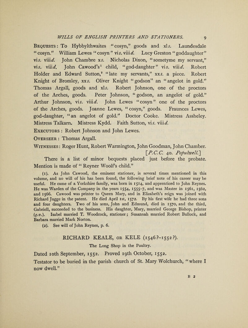 Bequests: To Hybbylthwaites “cosyn,” goods and x\s. Laundesdale “ cosyn.” William Lewes “cosyn ” vis. \md. Lucy Greston “ goddaughter” vis. viii</. John Chambre xs. Nicholas Dixon, “sometyme my servant,” vis. viiid. John Cawood’s1 child, “god-daughter” vis. viiid. Robert Holder and Edward Sutton,2 “late my servants,” xxs. a piece. Robert Knight of Bromley, xxs. Oliver Knight “godson” an “angelot in gold.” Thomas Argali, goods and x\s. Robert Johnson, one of the proctors of the Arches, goods. Peter Johnson, “ godson, an angelot of gold.” Arthur Johnson, vis. viiid. John Lewes “cosyn” one of the proctors of the Arches, goods. Joanne Lewes, “ cosyn,” goods. Fraunces Lewes, god-daughter, “an angelot of gold.” Doctor Cooke. Mistress Assheley. Mistress Talkarn. Mistress Kydd. Faith Sutton, vis. viiid. Executors : Robert Johnson and John Lewes. Overseer : Thomas Argali. Witnesses : Roger Hunt, Robert Warmington, John Goodman, John Chamber. [P.C.C. 40. Populwdl.] There is a list of minor bequests placed just before the probate. Mention is made of “ Reyner Woolf’s child.” (1) . As John Cawood, the eminent stationer, is several times mentioned in this volume, and no will of his has been found, the following brief note of his career may be useful. He came of a Yorkshire family, was born in 1514, and apprenticed to John Reynes. He was Warden of the Company in the years 1554, 1555-7, and was Master in 1561, 1562, and 1566. Cawood was printer to Queen Mary, and in Elizabeth’s reign was joined with Richard Jugge in the patent. He died April 1st, 1572. By his first wife he had three sons and four daughters. Two of his sons, John and Edmund, died in 1570, and the third, Gabrieli, succeeded to the business. His daughter, Mary, married George Bishop, printer (,q.v.). Isabel married T. Woodcock, stationer; Susannah married Robert Bullock, and Barbara married Mark Norton. (2) . See will of John Reynes, p. 6. RICHARD KEALE, or KELE (1546 ?-i5S2 ?). The Long Shop in the Poultry. Dated ioth September, 1552. Proved 19th October, 1552. Testator to be buried in the parish church of St. Mary Wolchurch, “where I now dwell.” b 2