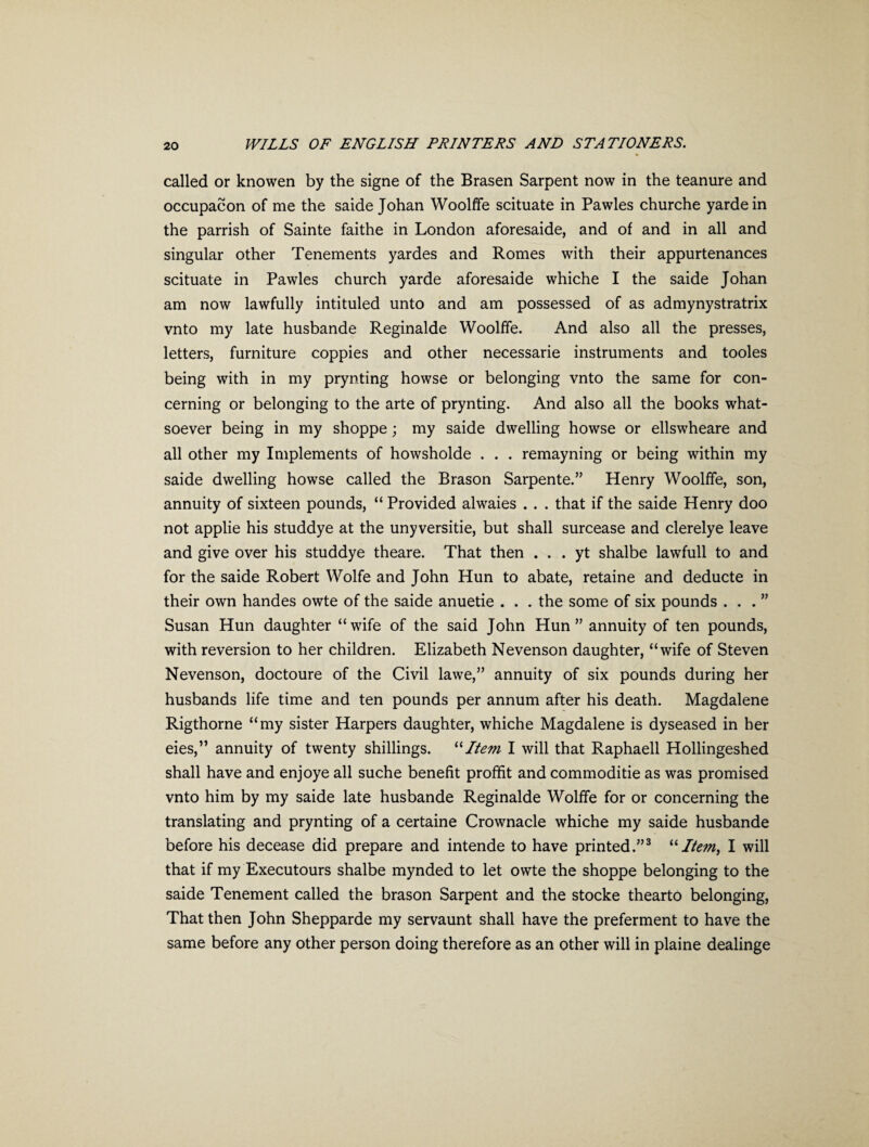 called or knowen by the signe of the Brasen Sarpent now in the teanure and occupacon of me the saide Johan Woolffe scituate in Pawles churche yardein the parrish of Sainte faithe in London aforesaide, and of and in all and singular other Tenements yardes and Romes with their appurtenances scituate in Pawles church yarde aforesaide whiche I the saide Johan am now lawfully intituled unto and am possessed of as admynystratrix vnto my late husbande Reginalde Woolffe. And also all the presses, letters, furniture coppies and other necessarie instruments and tooles being with in my prynting howse or belonging vnto the same for con¬ cerning or belonging to the arte of prynting. And also all the books what¬ soever being in my shoppe; my saide dwelling howse or ellswheare and all other my Implements of howsholde . . . remayning or being within my saide dwelling howse called the Brason Sarpente.” Henry Woolffe, son, annuity of sixteen pounds, “ Provided alwaies . . . that if the saide Henry doo not applie his studdye at the unyversitie, but shall surcease and clerelye leave and give over his studdye theare. That then . . . yt shalbe lawfull to and for the saide Robert Wolfe and John Hun to abate, retaine and deducte in their own handes owte of the saide anuetie . . . the some of six pounds ...” Susan Hun daughter “wife of the said John Hun” annuity of ten pounds, with reversion to her children. Elizabeth Nevenson daughter, “wife of Steven Nevenson, doctoure of the Civil lawe,” annuity of six pounds during her husbands life time and ten pounds per annum after his death. Magdalene Rigthorne “my sister Harpers daughter, whiche Magdalene is dyseased in her eies,” annuity of twenty shillings. “Item I will that Raphaell Hollingeshed shall have and enjoye all suche benefit proffit and commoditie as was promised vnto him by my saide late husbande Reginalde Wolffe for or concerning the translating and prynting of a certaine Crownacle whiche my saide husbande before his decease did prepare and intende to have printed.”3 “Item, I will that if my Executours shalbe mynded to let owte the shoppe belonging to the saide Tenement called the brason Sarpent and the stocke thearto belonging, That then John Shepparde my servaunt shall have the preferment to have the same before any other person doing therefore as an other will in plaine dealinge