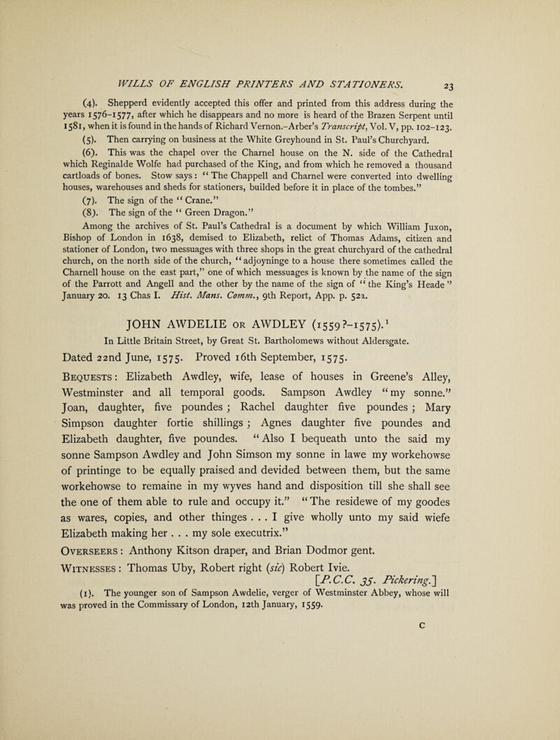 (4) . Shepperd evidently accepted this offer and printed from this address during the years 1576—1577> after which he disappears and no more is heard of the Brazen Serpent until 1581, when it is found in the hands of Richard Vernon.-Arber’s Transcript, Vol. V, pp. 102-123. (5) . Then carrying on business at the White Greyhound in St. Paul’s Churchyard. (6) . This was the chapel over the Charnel house on the N. side of the Cathedral which Reginalde Wolfe had purchased of the King, and from which he removed a thousand cartloads of bones. Stow says : “ The Chappell and Charnel were converted into dwelling houses, warehouses and sheds for stationers, builded before it in place of the tombes.” (7) . The sign of the “ Crane.” (8) . The sign of the “ Green Dragon.” Among the archives of St. Paul’s Cathedral is a document by which William Juxon, Bishop of London in 1638, demised to Elizabeth, relict of Thomas Adams, citizen and stationer of London, two messuages with three shops in the great churchyard of the cathedral church, on the north side of the church, “adjoyninge to a house there sometimes called the Charnell house on the east part,” one of which messuages is known by the name of the sign of the Parrott and Angell and the other by the name of the sign of “ the King’s Heade ” January 20. 13 Chas I. Hist. Mans. Comm., 9th Report, App. p. 52a. JOHN AWDELIE or AWDLEY (1559 ?-i575).1 In Little Britain Street, by Great St. Bartholomews without Aldersgate. Dated 22nd June, 1575. Proved 16th September, 1575. Bequests : Elizabeth Awdley, wife, lease of houses in Greene’s Alley, Westminster and all temporal goods. Sampson Awdley “ my sonne.” Joan, daughter, five poundes ; Rachel daughter five poundes ; Mary Simpson daughter fortie shillings ; Agnes daughter five poundes and Elizabeth daughter, five poundes. “Also I bequeath unto the said my sonne Sampson Awdley and John Simson my sonne in lawe my workehowse of printinge to be equally praised and devided between them, but the same workehowse to remaine in my wyves hand and disposition till she shall see the one of them able to rule and occupy it.” “ The residewe of my goodes as wares, copies, and other thinges ... I give wholly unto my said wiefe Elizabeth making her ... my sole executrix.” Overseers : Anthony Kitson draper, and Brian Dodmor gent. Witnesses : Thomas Uby, Robert right (sic) Robert I vie. [A*. C. C. 33. Pickering.] (1). The younger son of Sampson Awdelie, verger of Westminster Abbey, whose will was proved in the Commissary of London, 12th January, 1559* C