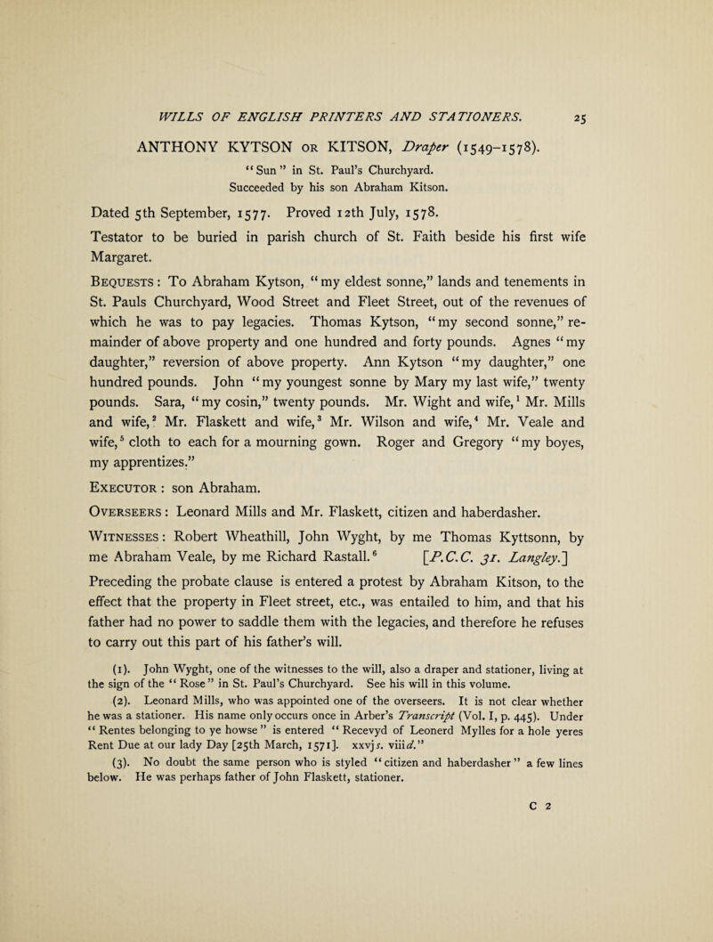 ANTHONY KYTSON or KITSON, Draper (1549-1578). “Sun” in St. Paul’s Churchyard. Succeeded by his son Abraham Kitson. Dated 5th September, 1577. Proved 12th July, 1578. Testator to be buried in parish church of St. Faith beside his first wife Margaret. Bequests : To Abraham Kytson, “ my eldest sonne,” lands and tenements in St. Pauls Churchyard, Wood Street and Fleet Street, out of the revenues of which he was to pay legacies. Thomas Kytson, “ my second sonne,” re¬ mainder of above property and one hundred and forty pounds. Agnes “ my daughter,” reversion of above property. Ann Kytson “my daughter,” one hundred pounds. John “my youngest sonne by Mary my last wife,” twenty pounds. Sara, “my cosin,” twenty pounds. Mr. Wight and wife,1 Mr. Mills and wife,2 Mr. Flaskett and wife,3 Mr. Wilson and wife,4 Mr. Veale and wife,5 cloth to each for a mourning gown. Roger and Gregory “my boyes, my apprentizes.” Executor : son Abraham. Overseers : Leonard Mills and Mr. Flaskett, citizen and haberdasher. Witnesses : Robert Wheathill, John Wyght, by me Thomas Kyttsonn, by me Abraham Veale, by me Richard Rastall.6 [P.C.C. 31. Langley.] Preceding the probate clause is entered a protest by Abraham Kitson, to the effect that the property in Fleet street, etc., was entailed to him, and that his father had no power to saddle them with the legacies, and therefore he refuses to carry out this part of his father’s will. (1) . John Wyght, one of the witnesses to the will, also a draper and stationer, living at the sign of the “ Rose” in St. Paul’s Churchyard. See his will in this volume. (2) . Leonard Mills, who was appointed one of the overseers. It is not clear whether he was a stationer. His name only occurs once in Arber’s Transcript (Vol. I, p. 445). Under “ Rentes belonging to ye howse ” is entered “ Recevyd of Leonerd Mylles for a hole yeres Rent Due at our lady Day [25th March, 1571]. xxvjr. vind.” (3) . No doubt the same person who is styled “citizen and haberdasher” a few lines below. He was perhaps father of John Flaskett, stationer. C 2