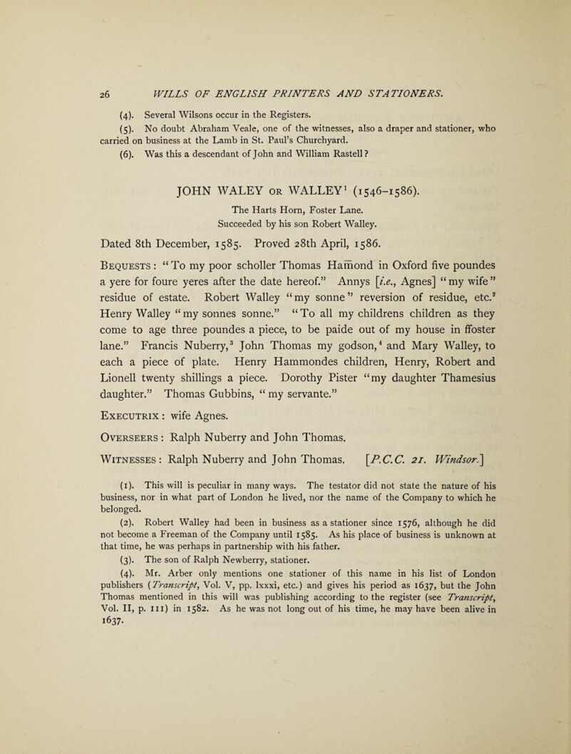 (4) . Several Wilsons occur in the Registers. (5) . No doubt Abraham Veale, one of the witnesses, also a draper and stationer, who carried on business at the Lamb in St. Paul’s Churchyard. (6) . Was this a descendant of John and William Rastell? JOHN WALEY or WALLEY1 (1546-1586). The Harts Horn, Foster Lane. Succeeded by his son Robert Walley. Dated 8th December, 1585. Proved 28th April, 1586. Bequests : “To my poor scholler Thomas Hainond in Oxford five poundes a yere for foure yeres after the date hereof.” Annys [/.<?., Agnes] “ my wife ” residue of estate. Robert Walley “ my sonne ” reversion of residue, etc.2 Henry Walley “my sonnes sonne.” “To all my childrens children as they come to age three poundes a piece, to be paide out of my house in ffoster lane.” Francis Nuberry,3 John Thomas my godson,4 and Mary Walley, to each a piece of plate. Henry Hammondes children, Henry, Robert and Lionell twenty shillings a piece. Dorothy Pister “my daughter Thamesius daughter.” Thomas Gubbins, “ my servante.” Executrix : wife Agnes. Overseers : Ralph Nuberry and John Thomas. Witnesses: Ralph Nuberry and John Thomas. [P.C.C. 21. Windsor.] (1) . This will is peculiar in many ways. The testator did not state the nature of his business, nor in what part of London he lived, nor the name of the Company to which he belonged. (2) . Robert Walley had been in business as a stationer since 1576, although he did not become a Freeman of the Company until 1585. As his place of business is unknown at that time, he was perhaps in partnership with his father. (3) . The son of Ralph Newberry, stationer. (4) . Mr. Arber only mentions one stationer of this name in his list of London publishers (Transcript, Vol. V, pp. Ixxxi, etc.) and gives his period as 1637, but the John Thomas mentioned in this will was publishing according to the register (see Transcript, Vol. II, p. in) in 1582. As he was not long out of his time, he may have been alive in