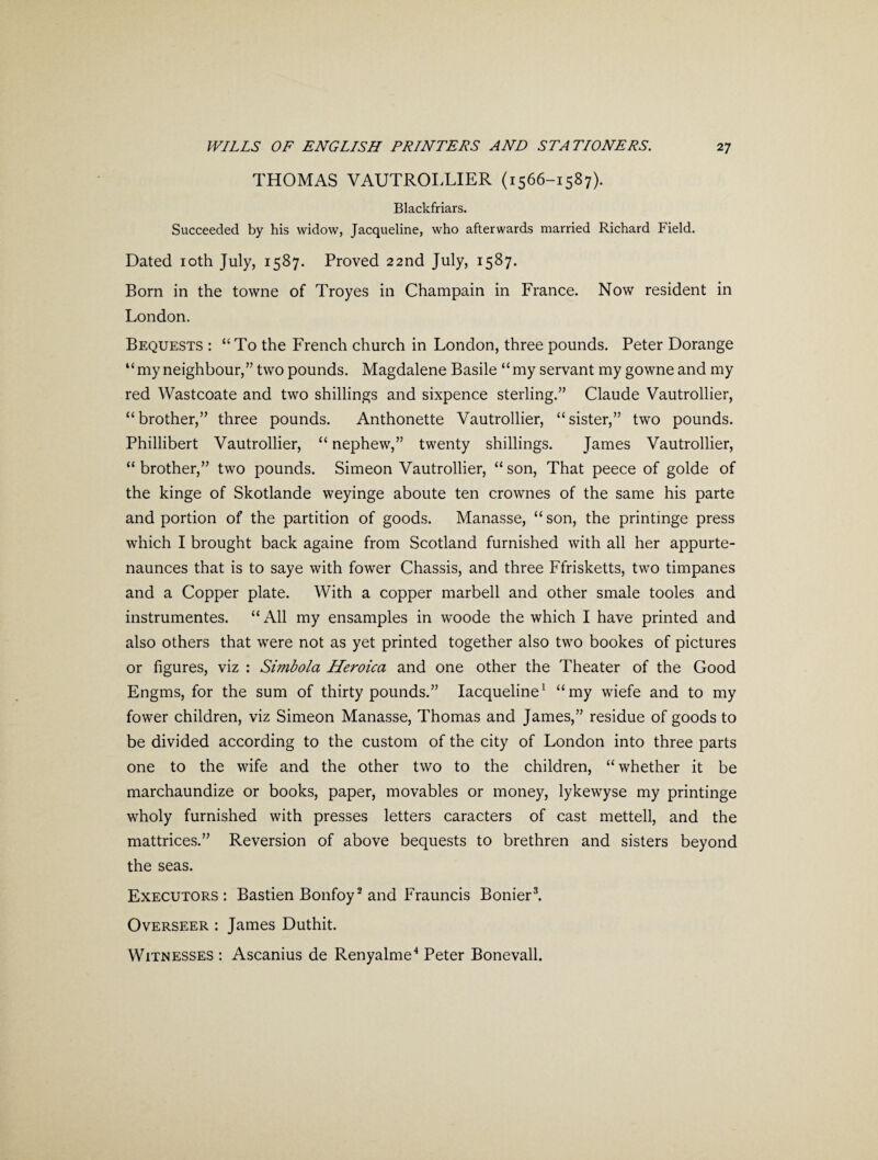 THOMAS VAUTROLLIER (1566-1587). Blackfriars. Succeeded by his widow, Jacqueline, who afterwards married Richard Field. Dated 10th July, 1587. Proved 22nd July, 1587. Born in the towne of Troyes in Champain in France. Now resident in London. Bequests : “To the French church in London, three pounds. Peter Dorange “my neighbour,’7 two pounds. Magdalene Basile “my servant my gowne and my red Wastcoate and two shillings and sixpence sterling.” Claude Vautrollier, “brother,” three pounds. Anthonette Vautrollier, “sister,” two pounds. Phillibert Vautrollier, “ nephew,” twenty shillings. James Vautrollier, “ brother,” two pounds. Simeon Vautrollier, “ son, That peece of golde of the kinge of Skotlande weyinge aboute ten crownes of the same his parte and portion of the partition of goods. Manasse, “ son, the printmge press which I brought back againe from Scotland furnished with all her appurte- naunces that is to saye with fower Chassis, and three Ffrisketts, two timpanes and a Copper plate. With a copper marbell and other smale tooles and instrumentes. “All my ensamples in woode the which I have printed and also others that were not as yet printed together also two bookes of pictures or figures, viz : Simbola Heroica and one other the Theater of the Good Engms, for the sum of thirty pounds.” Iacqueline1 “my wiefe and to my fower children, viz Simeon Manasse, Thomas and James,” residue of goods to be divided according to the custom of the city of London into three parts one to the wife and the other two to the children, “ whether it be marchaundize or books, paper, movables or money, lykewyse my printinge wholy furnished with presses letters caracters of cast mettell, and the mattrices.” Reversion of above bequests to brethren and sisters beyond the seas. Executors: Bastien Bonfoy2 and Frauncis Bonier3. Overseer : James Duthit. Witnesses : Ascanius de Renyalme4 Peter Bonevall.