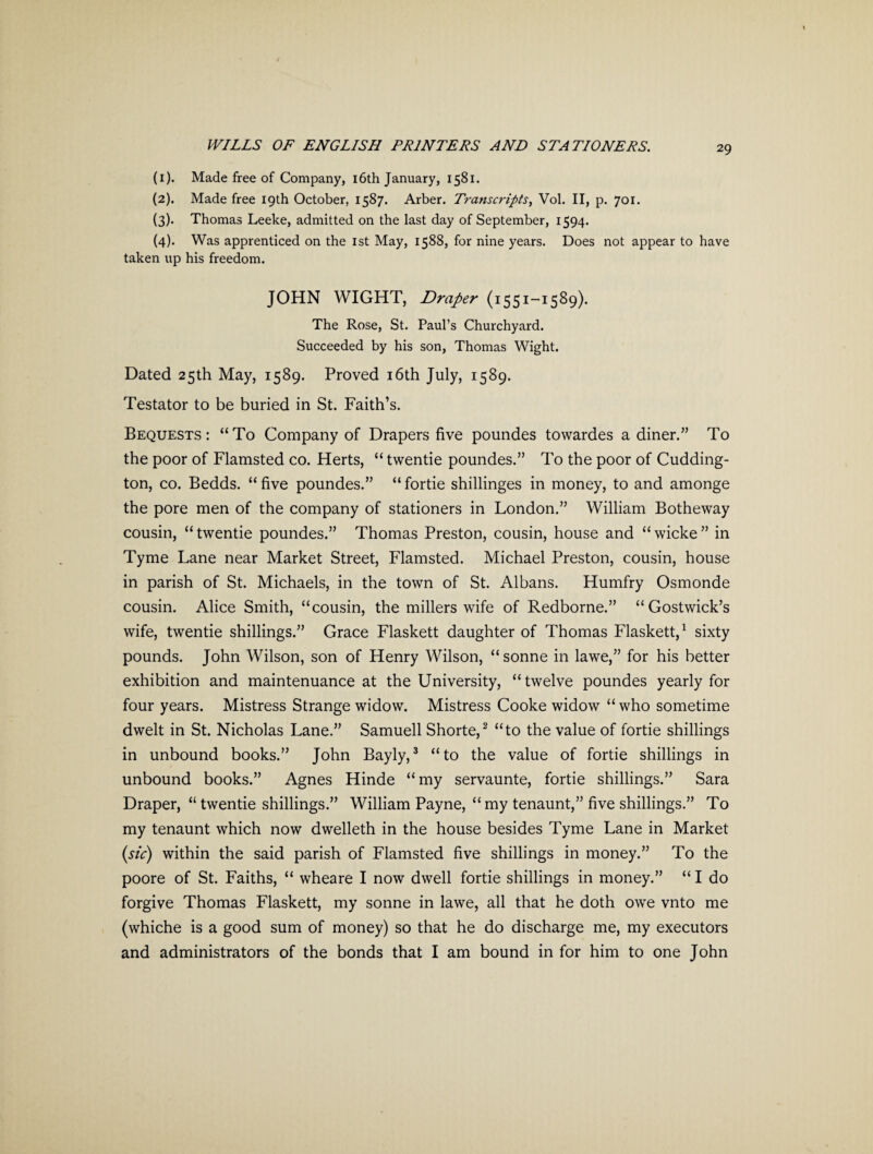 (1) . Made free of Company, 16th January, 1581. (2) . Made free 19th October, 1587. Arber. Transcripts, Vol. II, p. 701. (3) . Thomas Leeke, admitted on the last day of September, 1594. (4) . Was apprenticed on the 1st May, 1588, for nine years. Does not appear to have taken up his freedom. JOHN WIGHT, Draper (1551-1589). The Rose, St. Paul’s Churchyard. Succeeded by his son, Thomas Wight. Dated 25th May, 1589. Proved 16th July, 1589. Testator to be buried in St. Faith’s. Bequests : “ To Company of Drapers five poundes towardes a diner.” To the poor of Flamsted co. Herts, “ twentie poundes.” To the poor of Cudding- ton, co. Bedds. “ five poundes.” “ fortie shillinges in money, to and amonge the pore men of the company of stationers in London.” William Botheway cousin, “ twentie poundes.” Thomas Preston, cousin, house and “ wicke ” in Tyme Lane near Market Street, Flamsted. Michael Preston, cousin, house in parish of St. Michaels, in the town of St. Albans. Humfry Osmonde cousin. Alice Smith, “cousin, the millers wife of Redborne.” “Gostwick’s wife, twentie shillings.” Grace Flaskett daughter of Thomas Flaskett,1 sixty pounds. John Wilson, son of Henry Wilson, “ sonne in lawe,” for his better exhibition and maintenuance at the University, “twelve poundes yearly for four years. Mistress Strange widow. Mistress Cooke widow “ who sometime dwelt in St. Nicholas Lane.” Samuell Shorte,2 “to the value of fortie shillings in unbound books.” John Bayly,3 “to the value of fortie shillings in unbound books.” Agnes Hinde “my servaunte, fortie shillings.” Sara Draper, “ twentie shillings.” William Payne, “ my tenaunt,” five shillings.” To my tenaunt which now dwelleth in the house besides Tyme Lane in Market (sic) within the said parish of Flamsted five shillings in money.” To the poore of St. Faiths, “ wheare I now dwell fortie shillings in money.” “ I do forgive Thomas Flaskett, my sonne in lawe, all that he doth owe vnto me (whiche is a good sum of money) so that he do discharge me, my executors and administrators of the bonds that I am bound in for him to one John