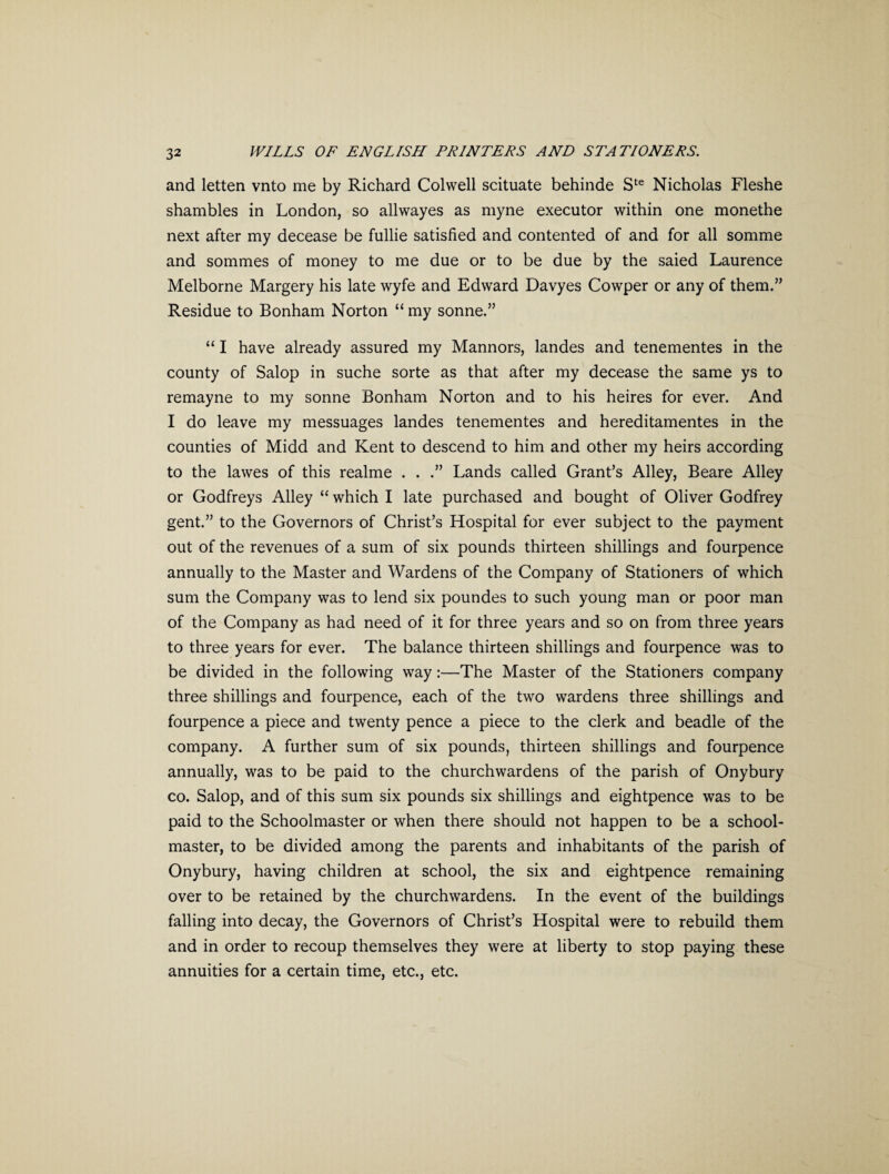 and letten vnto me by Richard Colwell scituate behinde Ste Nicholas Fleshe shambles in London, so allwayes as myne executor within one monethe next after my decease be fullie satisfied and contented of and for all somme and sommes of money to me due or to be due by the saied Laurence Melborne Margery his late wyfe and Edward Davyes Cowper or any of them.” Residue to Bonham Norton “ my sonne.” “ I have already assured my Mannors, landes and tenementes in the county of Salop in suche sorte as that after my decease the same ys to remayne to my sonne Bonham Norton and to his heires for ever. And I do leave my messuages landes tenementes and hereditamentes in the counties of Midd and Kent to descend to him and other my heirs according to the lawes of this realme . . Lands called Grant’s Alley, Beare Alley or Godfreys Alley “ which I late purchased and bought of Oliver Godfrey gent.” to the Governors of Christ’s Hospital for ever subject to the payment out of the revenues of a sum of six pounds thirteen shillings and fourpence annually to the Master and Wardens of the Company of Stationers of which sum the Company was to lend six poundes to such young man or poor man of the Company as had need of it for three years and so on from three years to three years for ever. The balance thirteen shillings and fourpence was to be divided in the following way:—The Master of the Stationers company three shillings and fourpence, each of the two wardens three shillings and fourpence a piece and twenty pence a piece to the clerk and beadle of the company. A further sum of six pounds, thirteen shillings and fourpence annually, was to be paid to the churchwardens of the parish of Onybury co. Salop, and of this sum six pounds six shillings and eightpence was to be paid to the Schoolmaster or when there should not happen to be a school¬ master, to be divided among the parents and inhabitants of the parish of Onybury, having children at school, the six and eightpence remaining over to be retained by the churchwardens. In the event of the buildings falling into decay, the Governors of Christ’s Hospital were to rebuild them and in order to recoup themselves they were at liberty to stop paying these annuities for a certain time, etc., etc.