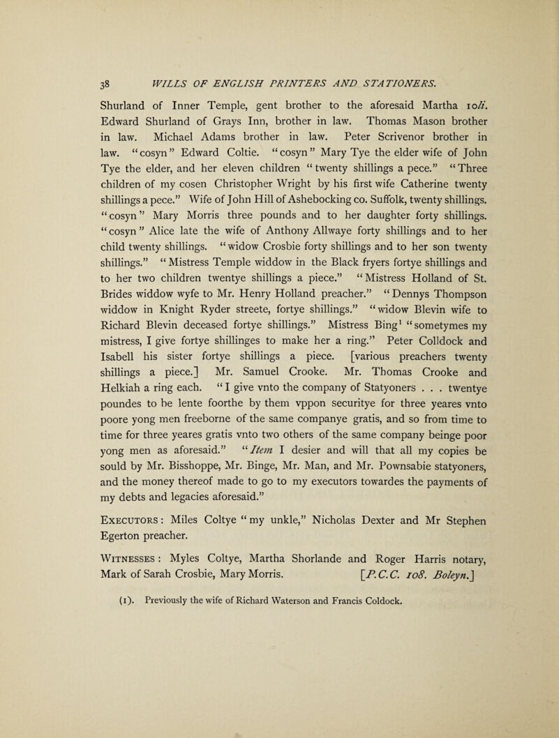 Shurland of Inner Temple, gent brother to the aforesaid Martha ioli. Edward Shurland of Grays Inn, brother in law. Thomas Mason brother in law. Michael Adams brother in law. Peter Scrivenor brother in law. “cosyn” Edward Coltie. “cosyn” Mary Tye the elder wife of John Tye the elder, and her eleven children “twenty shillings a pece.” “Three children of my cosen Christopher Wright by his first wife Catherine twenty shillings a pece.” Wife of John Hill of Ashebocking co. Suffolk, twenty shillings, “cosyn” Mary Morris three pounds and to her daughter forty shillings. “ cosyn ” Alice late the wife of Anthony Allwaye forty shillings and to her child twenty shillings, “widow Crosbie forty shillings and to her son twenty shillings.” “ Mistress Temple widdow in the Black fryers fortye shillings and to her two children twentye shillings a piece.” “Mistress Holland of St. Brides widdow wyfe to Mr. Henry Holland preacher.” “ Dennys Thompson widdow in Knight Ryder streete, fortye shillings.” “widow Blevin wife to Richard Blevin deceased fortye shillings.” Mistress Bing1 “sometymesmy mistress, I give fortye shillinges to make her a ring.” Peter Colldock and Isabell his sister fortye shillings a piece. [various preachers twenty shillings a piece.] Mr. Samuel Crooke. Mr. Thomas Crooke and Helkiah a ring each. “ I give vnto the company of Statyoners . . . twentye poundes to be lente foorthe by them vppon securitye for three yeares vnto poore yong men freeborne of the same companye gratis, and so from time to time for three yeares gratis vnto two others of the same company beinge poor yong men as aforesaid.” “Item I desier and will that all my copies be sould by Mr. Bisshoppe, Mr. Binge, Mr. Man, and Mr. Pownsabie statyoners, and the money thereof made to go to my executors towardes the payments of my debts and legacies aforesaid.” Executors: Miles Coltye “my unkle,” Nicholas Dexter and Mr Stephen Egerton preacher. Witnesses : Myles Coltye, Martha Shorlande and Roger Harris notary, Mark of Sarah Crosbie, Mary Morris. [JR. C. C. 108. Boleyn.] (i). Previously the wife of Richard Waterson and Francis Coldock.