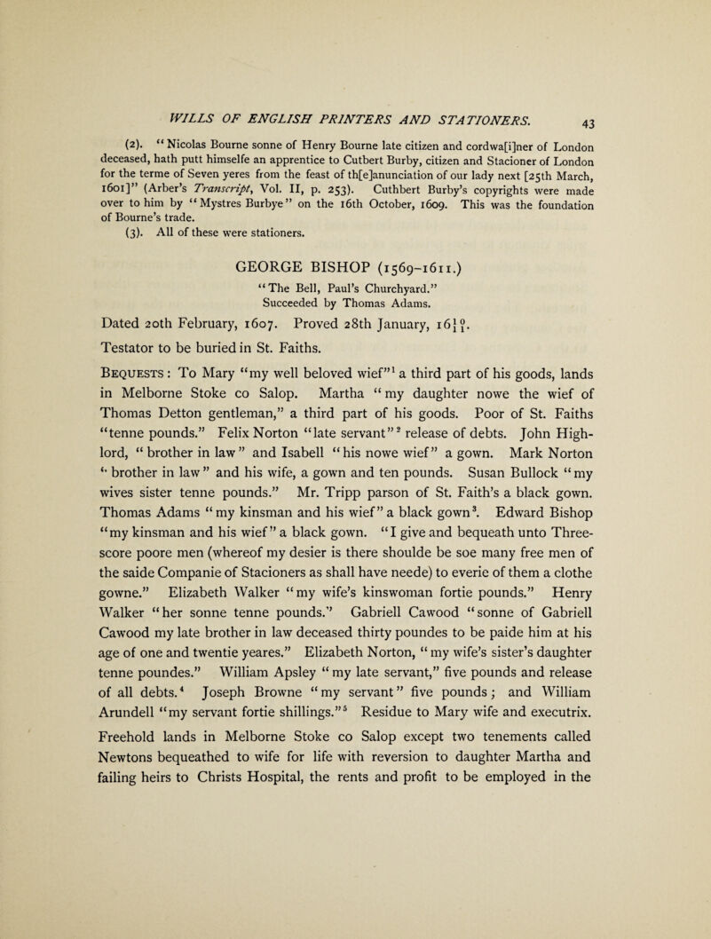 43 (2) . “ Nicolas Bourne sonne of Henry Bourne late citizen and cordwa[i]ner of London deceased, hath putt himselfe an apprentice to Cutbert Burby, citizen and Stacioner of London for the terme of Seven yeres from the feast of th[e]anunciation of our lady next [25th March, 1601]” (Arber’s Transcript, Vol. II, p. 253). Cuthbert Burby’s copyrights were made over to him by “ Mystres Burbye” on the 16th October, 1609. This was the foundation of Bourne’s trade. (3) . All of these were stationers. GEORGE BISHOP (1569-1611.) “The Bell, Paul’s Churchyard.” Succeeded by Thomas Adams. Dated 20th February, 1607. Proved 28th January, 16}?. Testator to be buried in St. Faiths. Bequests : To Mary “my well beloved wief”1 a third part of his goods, lands in Melborne Stoke co Salop. Martha “ my daughter nowe the wief of Thomas Detton gentleman,” a third part of his goods. Poor of St. Faiths “tenne pounds.” Felix Norton “late servant”2 release of debts. John High- lord, “ brother in law” and Isabell “his nowe wief” a gown. Mark Norton “ brother in law ” and his wife, a gown and ten pounds. Susan Bullock “ my wives sister tenne pounds.” Mr. Tripp parson of St. Faith’s a black gown. Thomas Adams “ my kinsman and his wief” a black gown3. Edward Bishop “my kinsman and his wief” a black gown. “I give and bequeath unto Three¬ score poore men (whereof my desier is there shoulde be soe many free men of the saide Companie of Stacioners as shall have neede) to everie of them a clothe gowne.” Elizabeth Walker “my wife’s kinswoman fortie pounds.” Henry Walker “her sonne tenne pounds.” Gabrieli Cawood “sonne of Gabrieli Cawood my late brother in law deceased thirty poundes to be paide him at his age of one and twentie yeares.” Elizabeth Norton, “ my wife’s sister’s daughter tenne poundes.” William Apsley “ my late servant,” five pounds and release of all debts.4 Joseph Browne “my servant” five pounds; and William Arundell “my servant fortie shillings.”5 Residue to Mary wife and executrix. Freehold lands in Melborne Stoke co Salop except two tenements called Newtons bequeathed to wife for life with reversion to daughter Martha and failing heirs to Christs Hospital, the rents and profit to be employed in the
