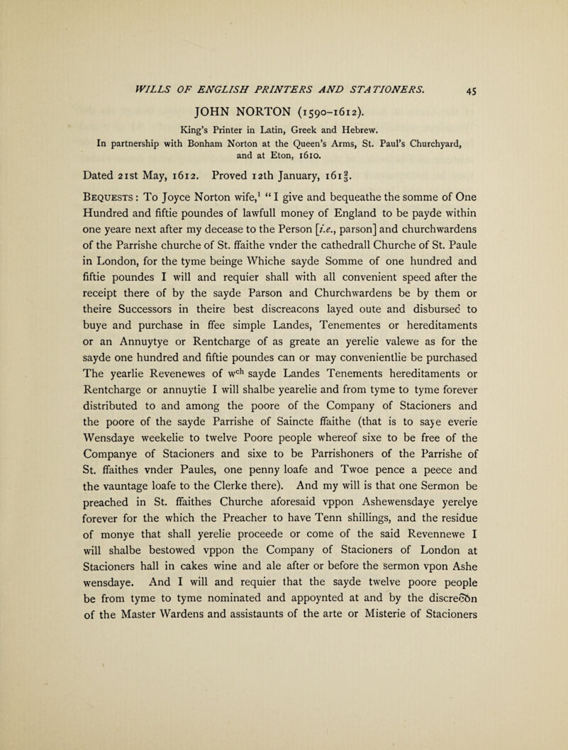 JOHN NORTON (1590-1612). King’s Printer in Latin, Greek and Hebrew. In partnership with Bonham Norton at the Queen’s Arms, St. Paul’s Churchyard, and at Eton, 1610. Dated 21st May, 1612. Proved 12th January, i6i§. Bequests : To Joyce Norton wife,1 “ I give and bequeathe the somme of One Hundred and fiftie poundes of lawfull money of England to be payde within one yeare next after my decease to the Person [i.e., parson] and churchwardens of the Parrishe churche of St. ffaithe vnder the cathedrall Churche of St. Paule in London, for the tyme beinge Whiche sayde Somme of one hundred and fiftie poundes I will and requier shall with all convenient speed after the receipt there of by the sayde Parson and Churchwardens be by them or theire Successors in theire best discreacons layed oute and disbursed to buye and purchase in ffee simple Landes, Tenementes or hereditaments or an Annuytye or Rentcharge of as greate an yerelie valewe as for the sayde one hundred and fiftie poundes can or may convenientlie be purchased The yearlie Revenewes of wch sayde Landes Tenements hereditaments or Rentcharge or annuytie I will shalbe yearelie and from tyme to tyme forever distributed to and among the poore of the Company of Stacioners and the poore of the sayde Parrishe of Saincte ffaithe (that is to saye everie Wensdaye weekelie to twelve Poore people whereof sixe to be free of the Companye of Stacioners and sixe to be Parrishoners of the Parrishe of St. ffaithes vnder Paules, one penny loafe and Twoe pence a peece and the vauntage loafe to the Clerke there). And my will is that one Sermon be preached in St. ffaithes Churche aforesaid vppon Ashewensdaye yerelye forever for the which the Preacher to have Tenn shillings, and the residue of monye that shall yerelie proceede or come of the said Revennewe I will shalbe bestowed vppon the Company of Stacioners of London at Stacioners hall in cakes wine and ale after or before the sermon vpon Ashe wensdaye. And I will and requier that the sayde twelve poore people be from tyme to tyme nominated and appoynted at and by the discrecbn of the Master Wardens and assistaunts of the arte or Misterie of Stacioners