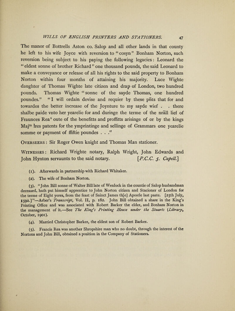 The manor of Bottrells Aston co. Salop and all other lands in that county he left to his wife Joyce with reversion to “cosyn” Bonham Norton, such reversion being subject to his paying the following legacies: Leonard the “ eldest sonne of brother Richard” one thousand pounds, the said Leonard to make a conveyance or release of all his rights to the said property to Bonham Norton within four months of attaining his majority. Luce Wighte daughter of Thomas Wighte late citizen and drap of London, two hundred pounds. Thomas Wighte “ sonne of the sayde Thomas, one hundred poundes.” “ I will ordain devise and requier by these pnts that for and towardes the better increase of the Joynture to my sayde wief . . there shalbe paide vnto her yearelie for and duringe the terme of the nrall lief of Fraunces Rea1 2 3 4 5 oute of the benefitts and proffitts arisinge of or by the kings Majts Ires patents for the ymprintinge and sellinge of Grammars one yearelie somme or payment of ffiftie poundes . . .” Overseers : Sir Roger Owen knight and Thomas Man stationer. Witnesses : Richard Wrighte notary, Ralph Wright, John Edwards and John Hynton servaunts to the said notary. [P.C.C. 5. Capell.\ (1) . Afterwards in partnership with Richard Whitaker. (2) . The wife of Bonham Norton. (3) . “John Bill sonne of Walter Bill late of Wenlock in the countie of Salop husbandman deceased, hath put himself apprentice to John Norton citizen and Stacioner of London for the terme of Eight yeres, from the feast of Sainct James th[ej Apostle last paste. [25th July, 1592.]”—Arber’s Transcript, Vol. II, p. 182. John Bill obtained a share in the King’s Printing Office and was associated with Robert Barker the elder, and Bonham Norton in the management of it.—See The King's Printing House under the Stuarts {Library, October, 1901). (4) . Married Christopher Barker, the eldest son of Robert Barker. (5) . Francis Rea was another Shropshire man who no doubt, through the interest of the Nortons and John Bill, obtained a position in the Company of Stationers.