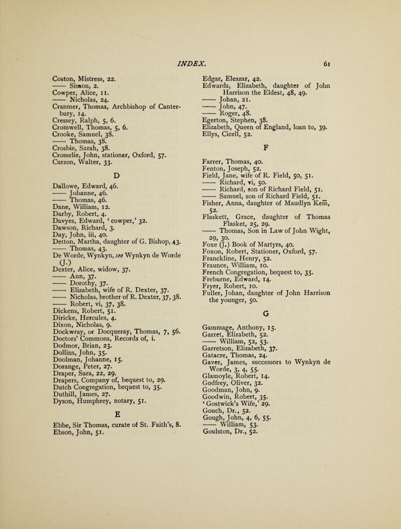 Coston, Mistress, 22. - Simon, 2. Cowper, Alice, II. - Nicholas, 24. Cranmer, Thomas, Archbishop of Canter¬ bury, 14. Cressey, Ralph, 5, 6. Cromwell, Thomas, 5, 6. Crooke, Samuel, 38. - Thomas, 38. Crosbie, Sarah, 38. Crosselie, John, stationer, Oxford, 57. Curzon, Walter, 33. D Dallowe, Edward, 46. - Johanne, 46. - Thomas, 46. Dane, William, 12. Darby, Robert, 4. Davyes, Edward, ‘ cowper,’ 32. Dawson, Richard, 3. Day, John, iii, 40. Detton, Martha, daughter of G. Bishop, 43. - Thomas, 43. De Worde, Wynkyn, see Wynkyn de Worde GO Dexter, Alice, widow, 37. - Ann, 37. - Dorothy, 37. - Elizabeth, wife of R. Dexter, 37. - Nicholas, brother of R. Dexter, 37, 38. - Robert, vi, 37, 38. Dickens, Robert, 51. Diricke, Hercules, 4. Dixon, Nicholas, 9. Dockwray, or Docqueray, Thomas, 7, 56. Doctors’ Commons, Records of, i. Dodmor, Brian, 23. Dollins, John, 35. Doolman, Johanne, 15. Dorange, Peter, 27. Draper, Sara, 22, 29. Drapers, Company of, bequest to, 29. Dutch Congregation, bequest to, 35. Duthill, James, 27. Dyson, Humphrey, notary, 51. E Ebbe, Sir Thomas, curate of St. Faith’s, 8. Ebson, John, 51. Edgar, Eleazar, 42. Edwards, Elizabeth, daughter of John Harrison the Eldest, 48, 49. - Johan, 21. - John, 47. - Roger, 48. Egerton, Stephen, 38. Elizabeth, Queen of England, loan to, 39. Ellys, Cicell, 52. F Farrer, Thomas, 40. Fenton, Joseph, 52. Field, Jane, wife of R. Field, 50, 51. - Richard, yi, 50. - Richard, son of Richard Field, 51. - Samuel, son of Richard Field, 51. P'isher, Anna, daughter of Maudlyn Kem, 52. Flaskett, Grace, daughter of Thomas Flasket, 25, 29. - Thomas, Son in Law of John Wight, 29, 30. Foxe (J.) Book of Martyrs, 40. Foxon, Robert, Stationer, Oxford, 57. Franckline, Henry, 52. Fraunce, William, 10. French Congregation, bequest to, 35. Freburne, Edward, 14. Fryer, Robert, 10. Fuller, Johan, daughter of John Harrison the younger, 50. G Gammage, Anthony, 15. Garret, Elizabeth, 52. - William, 52, 53. Garretson, Elizabeth, 37. Gatacre, Thomas, 24. Gaver, James, successors to Wynkyn de Worde, 3, 4, 55. Glamoyle, Robert, 14. Godfrey, Oliver, 32. Goodman, John, 9. Goodwin, Robert, 35. ‘ Gostwick’s Wife,’ 29. Gouch, Dr., 52. Gough, John, 4, 6, 55. - William, 53. Goulston, Dr., 52.