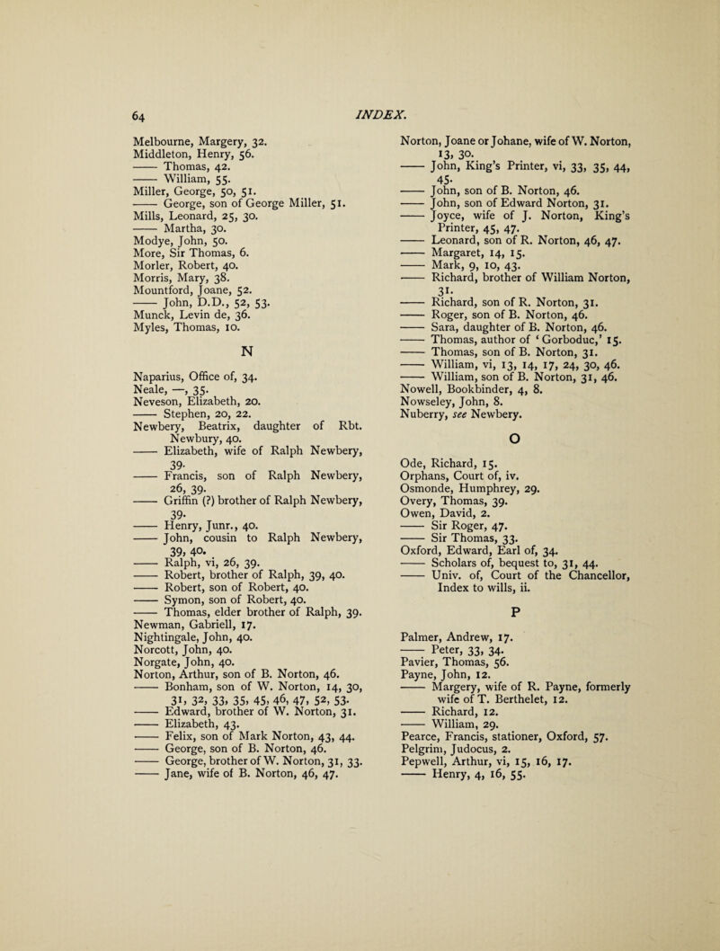 Melbourne, Margery, 32. Middleton, Henry, 56. - Thomas, 42. - William, 55. Miller, George, 50, 51. - George, son of George Miller, 51. Mills, Leonard, 25, 30. - Martha, 30. Modye, John, 50. More, Sir Thomas, 6. Morler, Robert, 40. Morris, Mary, 38. Mountford, Joane, 52. - John, D.D., 52, 53. Munck, Levin de, 36. Myles, Thomas, 10. N Naparius, Office of, 34. Neale, —, 35. Neveson, Elizabeth, 20. - Stephen, 20, 22. Newbery, Beatrix, daughter of Rbt. Newbury, 40. - Elizabeth, wife of Ralph Newbery, 39- - Francis, son of Ralph Newbery, 26, 39. - Griffin (?) brother of Ralph Newbery, 39- - Henry, Junr., 40. - John, cousin to Ralph Newbery, 39> 40. 4 - Ralph, vi, 26, 39. - Robert, brother of Ralph, 39, 40. - Robert, son of Robert, 40. - Symon, son of Robert, 40. - Thomas, elder brother of Ralph, 39. Newman, Gabrieli, 17. Nightingale, John, 40. Norcott, John, 40. Norgate, John, 40. Norton, Arthur, son of B. Norton, 46. - Bonham, son of W. Norton, 14, 30, 3L 32, 33, 35, 45, 46, 47, 52, 53- - Edward, brother of W. Norton, 31. - Elizabeth, 43. - Felix, son of Mark Norton, 43, 44. - George, son of B. Norton, 46. - George, brother of W. Norton, 31, 33. -Jane, wife of B. Norton, 46, 47. Norton, Joane or Johane, wife of W. Norton, 13, 30* - John, King’s Printer, vi, 33, 35, 44, 45- - John, son of B. Norton, 46. - John, son of Edward Norton, 31. - Joyce, wife of J. Norton, King’s Printer, 45, 47. - Leonard, son of R. Norton, 46, 47. - Margaret, 14, 15. - Mark, 9, 10, 43. - Richard, brother of William Norton, 3i- - Richard, son of R. Norton, 31. - Roger, son of B. Norton, 46. - Sara, daughter of B. Norton, 46. - Thomas, author of ‘Gorboduc,’ 15. - Thomas, son of B. Norton, 31. - William, vi, 13, 14, 17, 24, 30, 46. - William, son of B. Norton, 31, 46. Nowell, Bookbinder, 4, 8. Nowseley, John, 8. Nuberry, see Newbery. o Ode, Richard, 15. Orphans, Court of, iv. Osmonde, Humphrey, 29. Overy, Thomas, 39. Owen, David, 2. - Sir Roger, 47. - Sir Thomas, 33. Oxford, Edward, Earl of, 34. - Scholars of, bequest to, 31, 44. - Univ. of, Court of the Chancellor, Index to wills, ii. P Palmer, Andrew, 17. - Peter, 33, 34. Pavier, Thomas, 56. Payne, John, 12. - Margery, wife of R. Payne, formerly wife of T. Berthelet, 12. - Richard, 12. - William, 29. Pearce, Francis, stationer, Oxford, 57. Pelgrim, Judocus, 2. Pepwell, Arthur, vi, 15, 16, 17. - Henry, 4, 16, 55.