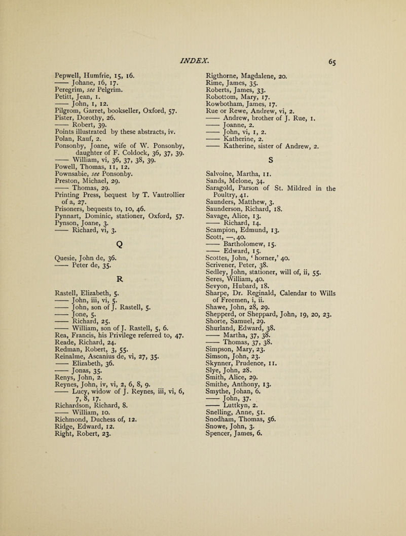 Pepwell, Humfrie, 15, 16. -Johane, 16, 17. Peregrim, see Pelgrim. Petitt, Jean, 1. - John, 1, 12. Pilgrom, Garret, bookseller, Oxford, 57. Pister, Dorothy, 26. - Robert, 39. Points illustrated by these abstracts, iv. Polan, Rauf, 2. Ponsonby, Joane, wife of W. Ponsonby, daughter of F. Coldock, 36, 37, 39. - William, vi, 36, 37, 38, 39. Powell, Thomas, 11, 12, Pownsabie, see Ponsonby. Preston, Michael, 29. - Thomas, 29. Printing Press, bequest by T. Vautrollier of a, 27. Prisoners, bequests to, 10, 46. Pynnart, Dominic, stationer, Oxford, 57. Pynson, Joane, 3. - Richard, vi, 3. Q Quesie, John de, 36. - Peter de, 35. R Rastell, Elizabeth, 5. - John, iii, vi, 5. - John, son of J. Rastell, 5. - Jone, 5. - Richard, 25. - William, son of J. Rastell, 5, 6. Rea, Francis, his Privilege referred to, 47. Reade, Richard, 24. Redman, Robert, 3, 55. Reinalme, Ascanius de, vi, 27, 35. - Elizabeth, 36. - Jonas, 35. Renys, John, 2. Reynes, John, iv, vi, 2, 6, 8, 9. - Lucy, widow of J. Reynes, iii, vi, 6, 7, 8, i7: Richardson, Richard, 8. - William, 10. Richmond, Duchess of, 12. Ridge, Edward, 12. Right, Robert, 23. Rigthorne, Magdalene, 20. Rime, James, 35. Roberts, James, 33. Robottom, Mary, 17. Rowbotham, James, 17. Rue or Rewe, Andrew, vi, 2. - Andrew, brother of J. Rue, 1. - Joanne, 2. - John, vi, 1, 2. - Katherine, 2. - Katherine, sister of Andrew, 2. S Salvoine, Martha, 11. Sands, Melone, 34. Saragold, Parson of St. Mildred in the Poultry, 41. Saunders, Matthew, 3. Saunderson, Richard, 18. Savage, Alice, 13. - Richard, 14. Scampion, Edmund, 13. Scott, —, 40. - Bartholomew, 15. - Edward, 15. Scottes, John, ‘ horner,’ 40. Scrivener, Peter, 38. Sedley, John, stationer, will of, ii, 55. Seres, William, 40. Sevyon, Hubard, 18. Sharpe, Dr. Reginald, Calendar to Wills of Freemen, i, ii. Shawe, John, 28, 29. Shepperd, or Sheppard, John, 19, 20, 23. Shorte, Samuel, 29. Shurland, Edward, 38. - Martha, 37, 38. - Thomas, 37, 38. Simpson, Mary, 23. Simson, John, 23. Skynner, Prudence, 11. Slye, John, 28. Smith, Alice, 29. Smithe, Anthony, 13. Smythe, Johan, 6. - John, 37. - Luttkyn, 2. Snelling, Anne, 51. Snodham, Thomas, 56. Snowe, John, 3. Spencer, James, 6.