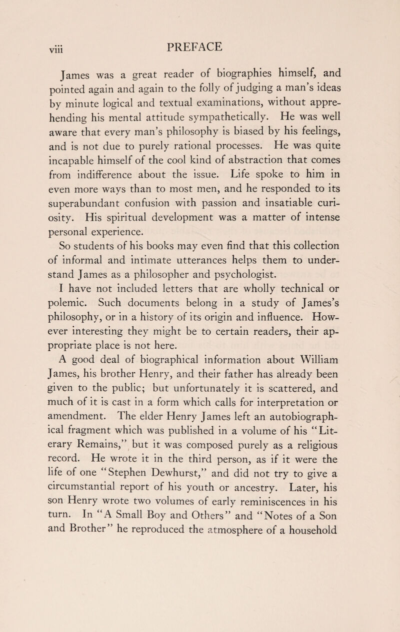 Vlll James was a great reader of biographies himself, and pointed again and again to the folly of judging a man’s ideas by minute logical and textual examinations, without appre¬ hending his mental attitude sympathetically. He was well aware that every man’s philosophy is biased by his feelings, and is not due to purely rational processes. He was quite incapable himself of the cool kind of abstraction that comes from indifference about the issue. Life spoke to him in even more ways than to most men, and he responded to its superabundant confusion with passion and insatiable curi¬ osity. His spiritual development was a matter of intense personal experience. So students of his books may even find that this collection of informal and intimate utterances helps them to under¬ stand James as a philosopher and psychologist. I have not included letters that are wholly technical or polemic. Such documents belong in a study of James’s philosophy, or in a history of its origin and influence. How¬ ever interesting they might be to certain readers, their ap¬ propriate place is not here. A good deal of biographical information about William James, his brother Henry, and their father has already been given to the public; but unfortunately it is scattered, and much of it is cast in a form which calls for interpretation or amendment. The elder Henry James left an autobiograph¬ ical fragment which was published in a volume of his “Lit¬ erary Remains,” but it was composed purely as a religious record. He wrote it in the third person, as if it were the life of one “Stephen Dewhurst,” and did not try to give a circumstantial report of his youth or ancestry. Later, his son Henry wrote two volumes of early reminiscences in his turn. In “A Small Boy and Others” and “Notes of a Son and Brother” he reproduced the atmosphere of a household