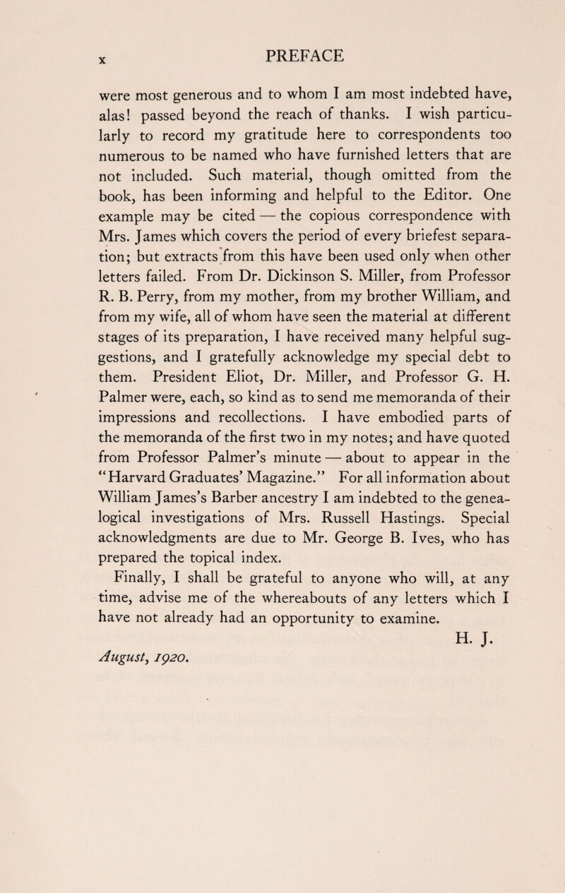 were most generous and to whom I am most indebted have, alas! passed beyond the reach of thanks. I wish particu¬ larly to record my gratitude here to correspondents too numerous to be named who have furnished letters that are not included. Such material, though omitted from the book, has been informing and helpful to the Editor. One example may be cited — the copious correspondence with Mrs. James which covers the period of every briefest separa¬ tion; but extracts from this have been used only when other letters failed. From Dr. Dickinson S. Miller, from Professor R. B. Perry, from my mother, from my brother William, and from my wife, all of whom have seen the material at different stages of its preparation, I have received many helpful sug¬ gestions, and I gratefully acknowledge my special debt to them. President Eliot, Dr. Miller, and Professor G. H. Palmer were, each, so kind as to send me memoranda of their impressions and recollections. I have embodied parts of the memoranda of the first two in my notes; and have quoted from Professor Palmer’s minute — about to appear in the “ Harvard Graduates’ Magazine.” For all information about William James’s Barber ancestry I am indebted to the genea¬ logical investigations of Mrs. Russell Hastings. Special acknowledgments are due to Mr. George B. Ives, who has prepared the topical index. Finally, I shall be grateful to anyone who will, at any time, advise me of the whereabouts of any letters which I have not already had an opportunity to examine. H. J. August, 1920.