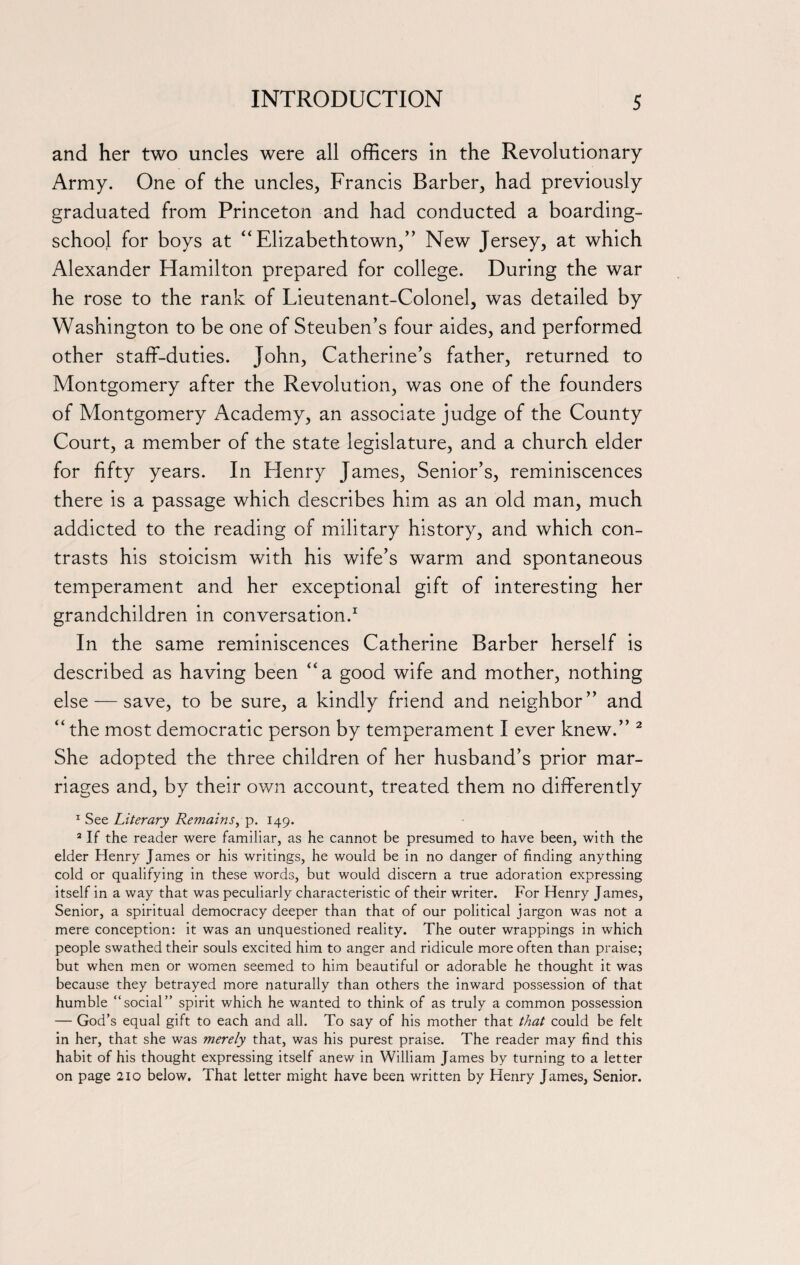 and her two uncles were all officers in the Revolutionary Army. One of the uncles, Francis Barber, had previously graduated from Princeton and had conducted a boarding- school for boys at “ Elizabethtown,” New Jersey, at which Alexander Hamilton prepared for college. During the war he rose to the rank of Lieutenant-Colonel, was detailed by Washington to be one of Steuben’s four aides, and performed other staff-duties. John, Catherine’s father, returned to Montgomery after the Revolution, was one of the founders of Montgomery Academy, an associate judge of the County Court, a member of the state legislature, and a church elder for fifty years. In Henry James, Senior’s, reminiscences there is a passage which describes him as an old man, much addicted to the reading of military history, and which con¬ trasts his stoicism with his wife’s warm and spontaneous temperament and her exceptional gift of interesting her grandchildren in conversation.1 In the same reminiscences Catherine Barber herself is described as having been “a good wife and mother, nothing else — save, to be sure, a kindly friend and neighbor” and “ the most democratic person by temperament I ever knew.” 2 She adopted the three children of her husband’s prior mar¬ riages and, by their own account, treated them no differently 1 See Literary Remains, p. 149. 2 If the reader were familiar, as he cannot be presumed to have been, with the elder Henry James or his writings, he would be in no danger of finding anything cold or qualifying in these words, but would discern a true adoration expressing itself in a way that was peculiarly characteristic of their writer. For Henry James, Senior, a spiritual democracy deeper than that of our political jargon was not a mere conception: it was an unquestioned reality. The outer wrappings in which people swathed their souls excited him to anger and ridicule more often than praise; but when men or women seemed to him beautiful or adorable he thought it was because they betrayed more naturally than others the inward possession of that humble “social” spirit which he wanted to think of as truly a common possession — God’s equal gift to each and all. To say of his mother that that could be felt in her, that she was merely that, was his purest praise. The reader may find this habit of his thought expressing itself anew in William James by turning to a letter on page 210 below. That letter might have been written by Henry James, Senior.