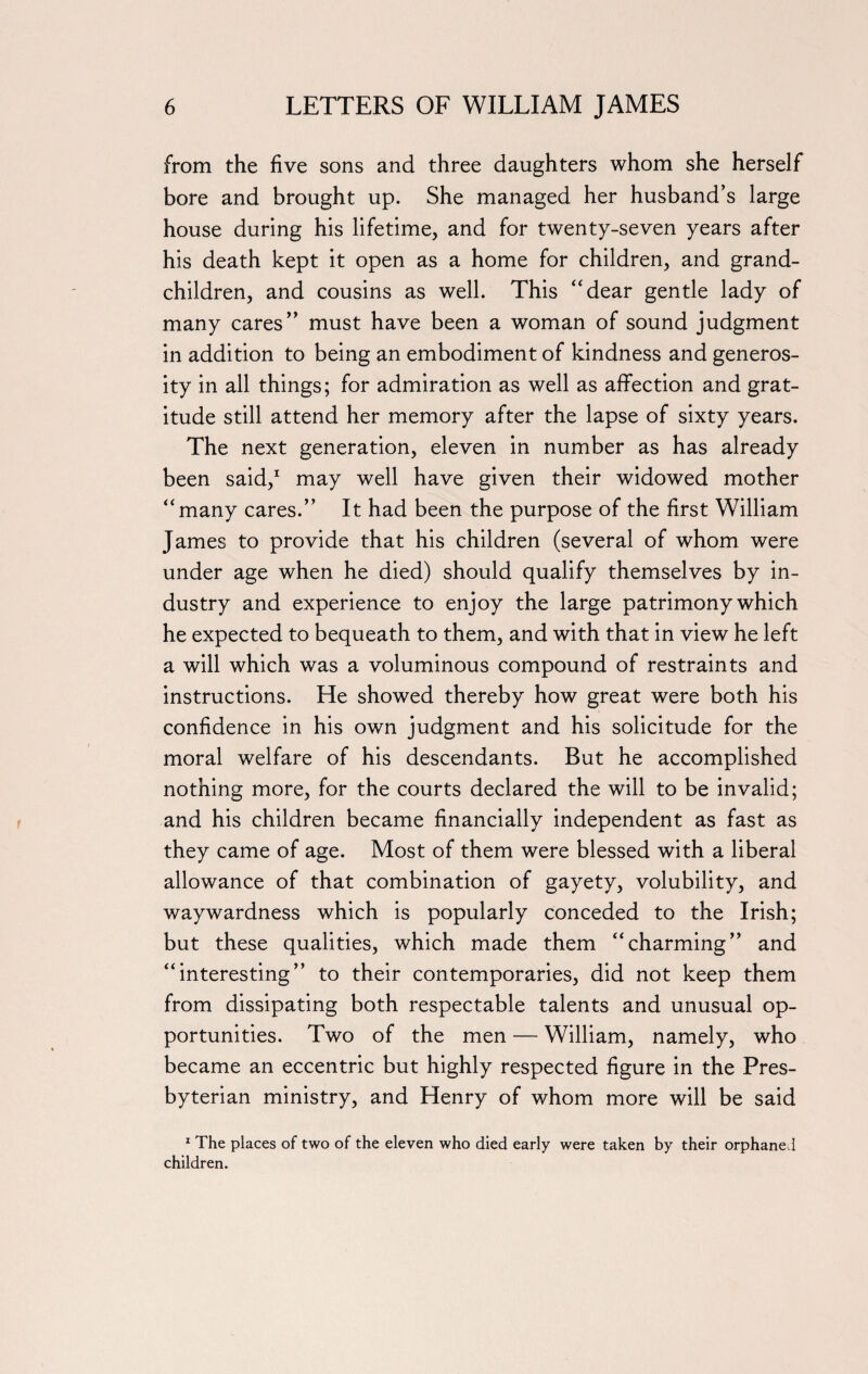 from the five sons and three daughters whom she herself bore and brought up. She managed her husband’s large house during his lifetime, and for twenty-seven years after his death kept it open as a home for children, and grand¬ children, and cousins as well. This “dear gentle lady of many cares” must have been a woman of sound judgment in addition to being an embodiment of kindness and generos¬ ity in all things; for admiration as well as affection and grat¬ itude still attend her memory after the lapse of sixty years. The next generation, eleven in number as has already been said,1 may well have given their widowed mother “many cares.” It had been the purpose of the first William James to provide that his children (several of whom were under age when he died) should qualify themselves by in¬ dustry and experience to enjoy the large patrimony which he expected to bequeath to them, and with that in view he left a will which was a voluminous compound of restraints and instructions. He showed thereby how great were both his confidence in his own judgment and his solicitude for the moral welfare of his descendants. But he accomplished nothing more, for the courts declared the will to be invalid; and his children became financially independent as fast as they came of age. Most of them were blessed with a liberal allowance of that combination of gayety, volubility, and waywardness which is popularly conceded to the Irish; but these qualities, which made them “charming” and “interesting” to their contemporaries, did not keep them from dissipating both respectable talents and unusual op¬ portunities. Two of the men — William, namely, who became an eccentric but highly respected figure in the Pres¬ byterian ministry, and Henry of whom more will be said 1 The places of two of the eleven who died early were taken by their orphaned children.