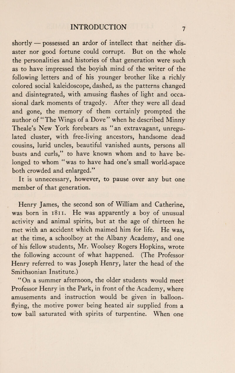 shortly — possessed an ardor of intellect that neither dis¬ aster nor good fortune could corrupt. But on the whole the personalities and histories of that generation were such as to have impressed the boyish mind of the writer of the following letters and of his younger brother like a richly colored social kaleidoscope, dashed, as the patterns changed and disintegrated, with amusing flashes of light and occa¬ sional dark moments of tragedy. After they were all dead and gone, the memory of them certainly prompted the author of “The Wings of a Dove” when he described Minny Theale’s New York forebears as “an extravagant, unregu¬ lated cluster, with free-living ancestors, handsome dead cousins, lurid uncles, beautiful vanished aunts, persons all busts and curls,” to have known whom and to have be¬ longed to whom “was to have had one’s small world-space both crowded and enlarged.” It is unnecessary, however, to pause over any but one member of that generation. Henry James, the second son of William and Catherine, was born in 1811. He was apparently a boy of unusual activity and animal spirits, but at the age of thirteen he met with an accident which maimed him for life. He was, at the time, a schoolboy at the Albany Academy, and one of his fellow students, Mr. Woolsey Rogers Hopkins, wrote the following account of what happened. (The Professor Henry referred to was Joseph Henry, later the head of the Smithsonian Institute.) “On a summer afternoon, the older students would meet Professor Henry in the Park, in front of the Academy, where amusements and instruction would be given in balloon¬ flying, the motive power being heated air supplied from a tow ball saturated with spirits of turpentine. When one