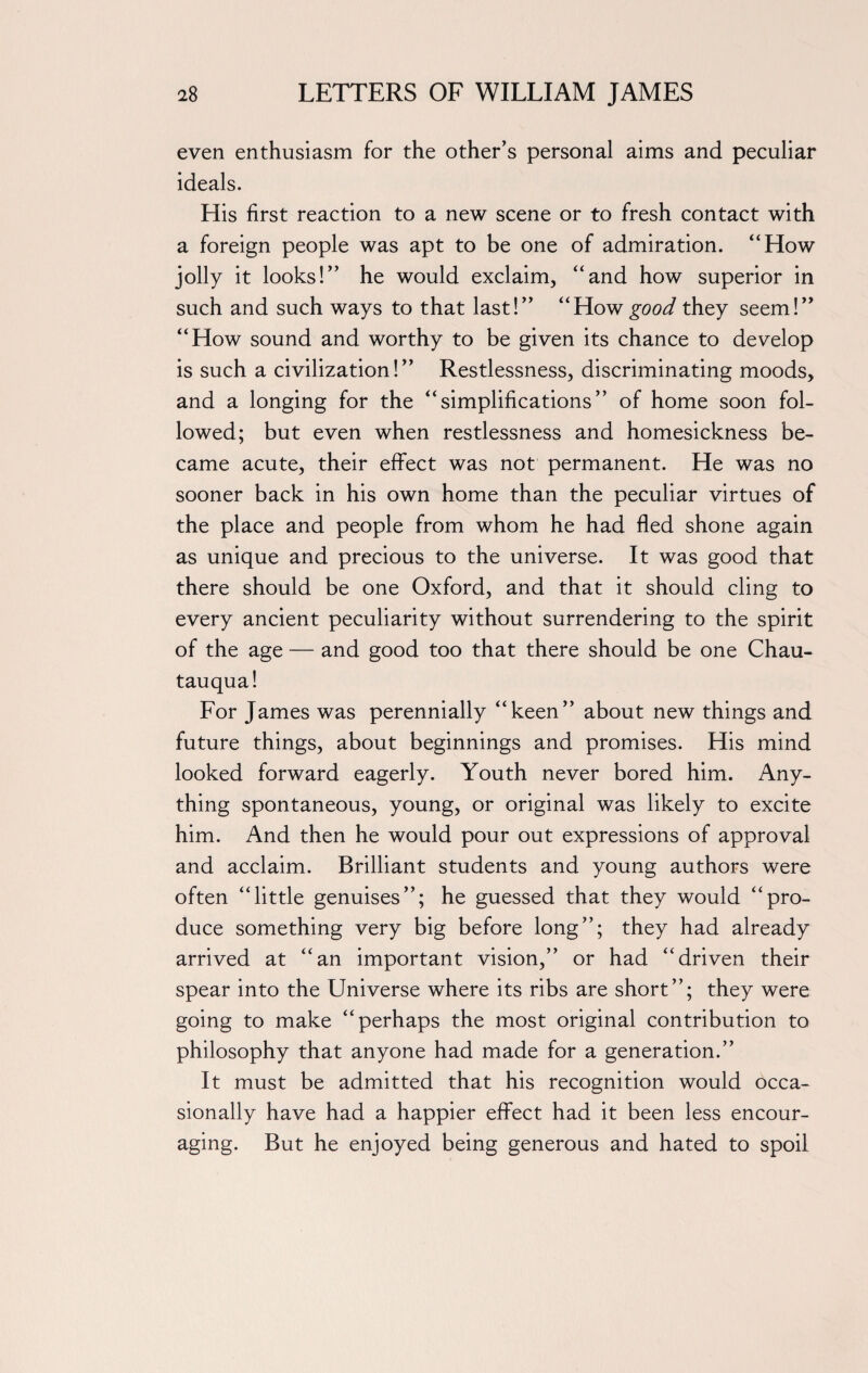 even enthusiasm for the other’s personal aims and peculiar ideals. His first reaction to a new scene or to fresh contact with a foreign people was apt to be one of admiration. “How jolly it looks!” he would exclaim, “and how superior in such and such ways to that last!” “How good they seem!” “How sound and worthy to be given its chance to develop is such a civilization!” Restlessness, discriminating moods, and a longing for the “simplifications” of home soon fol¬ lowed; but even when restlessness and homesickness be¬ came acute, their effect was not permanent. He was no sooner back in his own home than the peculiar virtues of the place and people from whom he had fled shone again as unique and precious to the universe. It was good that there should be one Oxford, and that it should cling to every ancient peculiarity without surrendering to the spirit of the age — and good too that there should be one Chau¬ tauqua! For James was perennially “keen” about new things and future things, about beginnings and promises. His mind looked forward eagerly. Youth never bored him. Any¬ thing spontaneous, young, or original was likely to excite him. And then he would pour out expressions of approval and acclaim. Brilliant students and young authors were often “little genuises”; he guessed that they would “pro¬ duce something very big before long”; they had already arrived at “an important vision,” or had “driven their spear into the Universe where its ribs are short”; they were going to make “perhaps the most original contribution to philosophy that anyone had made for a generation.” It must be admitted that his recognition would occa¬ sionally have had a happier effect had it been less encour¬ aging. But he enjoyed being generous and hated to spoil