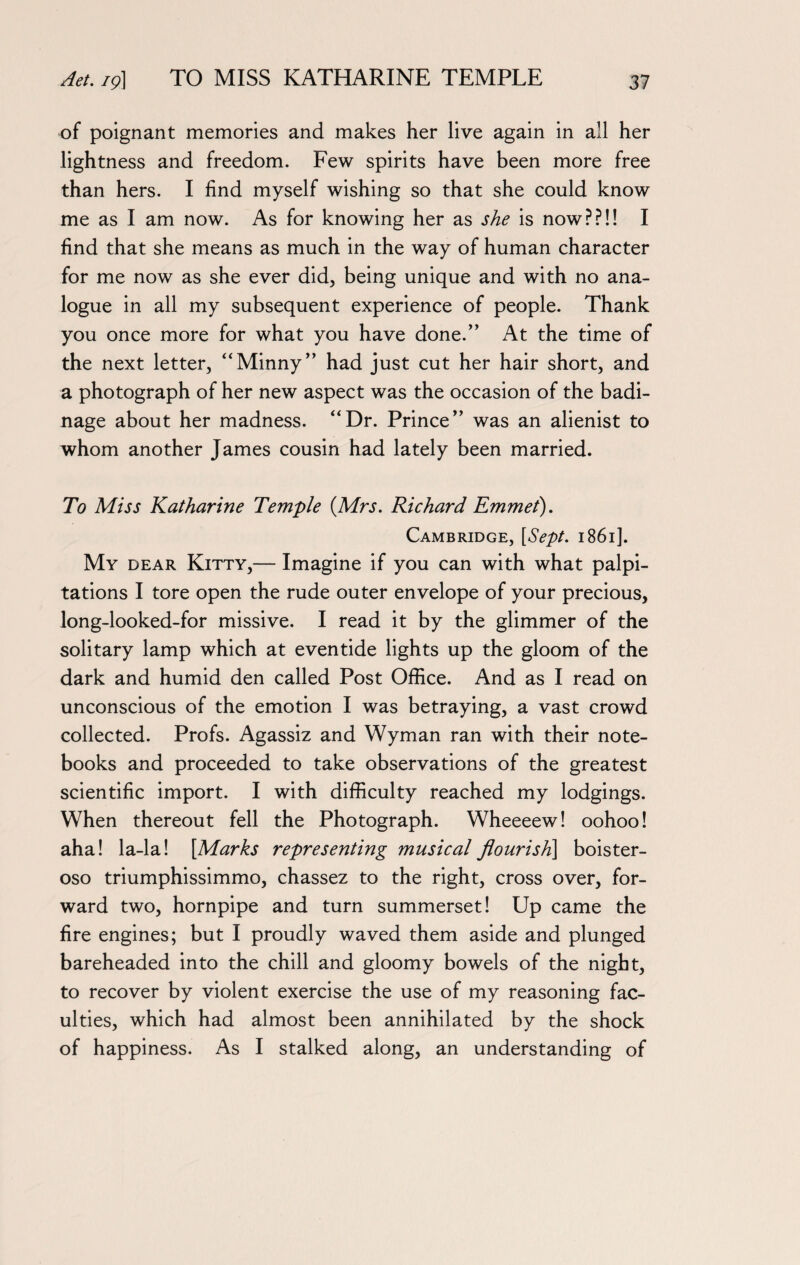 of poignant memories and makes her live again in all her lightness and freedom. Few spirits have been more free than hers. I find myself wishing so that she could know me as I am now. As for knowing her as she is now??!! I find that she means as much in the way of human character for me now as she ever did, being unique and with no ana¬ logue in all my subsequent experience of people. Thank you once more for what you have done.” At the time of the next letter, “Minny” had just cut her hair short, and a photograph of her new aspect was the occasion of the badi¬ nage about her madness. “Dr. Prince” was an alienist to whom another James cousin had lately been married. To Miss Katharine Temple {Mrs. Richard Emmet). Cambridge, [Sept. 1861]. My dear Kitty,— Imagine if you can with what palpi¬ tations I tore open the rude outer envelope of your precious, long-looked-for missive. I read it by the glimmer of the solitary lamp which at eventide lights up the gloom of the dark and humid den called Post Office. And as I read on unconscious of the emotion I was betraying, a vast crowd collected. Profs. Agassiz and Wyman ran with their note¬ books and proceeded to take observations of the greatest scientific import. I with difficulty reached my lodgings. When thereout fell the Photograph. Wheeeew! oohoo! aha! la-la! [Marks representing musical flourish] boister- oso triumphissimmo, chassez to the right, cross over, for¬ ward two, hornpipe and turn summerset! Up came the fire engines; but I proudly waved them aside and plunged bareheaded into the chill and gloomy bowels of the night, to recover by violent exercise the use of my reasoning fac¬ ulties, which had almost been annihilated by the shock of happiness. As I stalked along, an understanding of