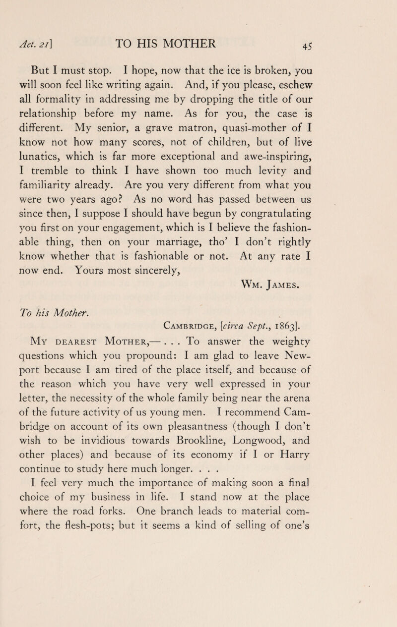 But I must stop. I hope, now that the ice is broken, you will soon feel like writing again. And, if you please, eschew all formality in addressing me by dropping the title of our relationship before my name. As for you, the case is different. My senior, a grave matron, quasi-mother of I know not how many scores, not of children, but of live lunatics, which is far more exceptional and awe-inspiring, I tremble to think I have shown too much levity and familiarity already. Are you very different from what you were two years ago? As no word has passed between us since then, I suppose I should have begun by congratulating you first on your engagement, which is I believe the fashion¬ able thing, then on your marriage, tho’ I don’t rightly know whether that is fashionable or not. At any rate I now end. Yours most sincerely, Wm. James. To his Mother. Cambridge, [circa Sept., 1863]. My dearest Mother,— . . . To answer the weighty questions which you propound: I am glad to leave New¬ port because I am tired of the place itself, and because of the reason which you have very well expressed in your letter, the necessity of the whole family being near the arena of the future activity of us young men. I recommend Cam¬ bridge on account of its own pleasantness (though I don’t wish to be invidious towards Brookline, Longwood, and other places) and because of its economy if I or Harry continue to study here much longer. . . . I feel very much the importance of making soon a final choice of my business in life. I stand now at the place where the road forks. One branch leads to material com¬ fort, the flesh-pots; but it seems a kind of selling of one’s