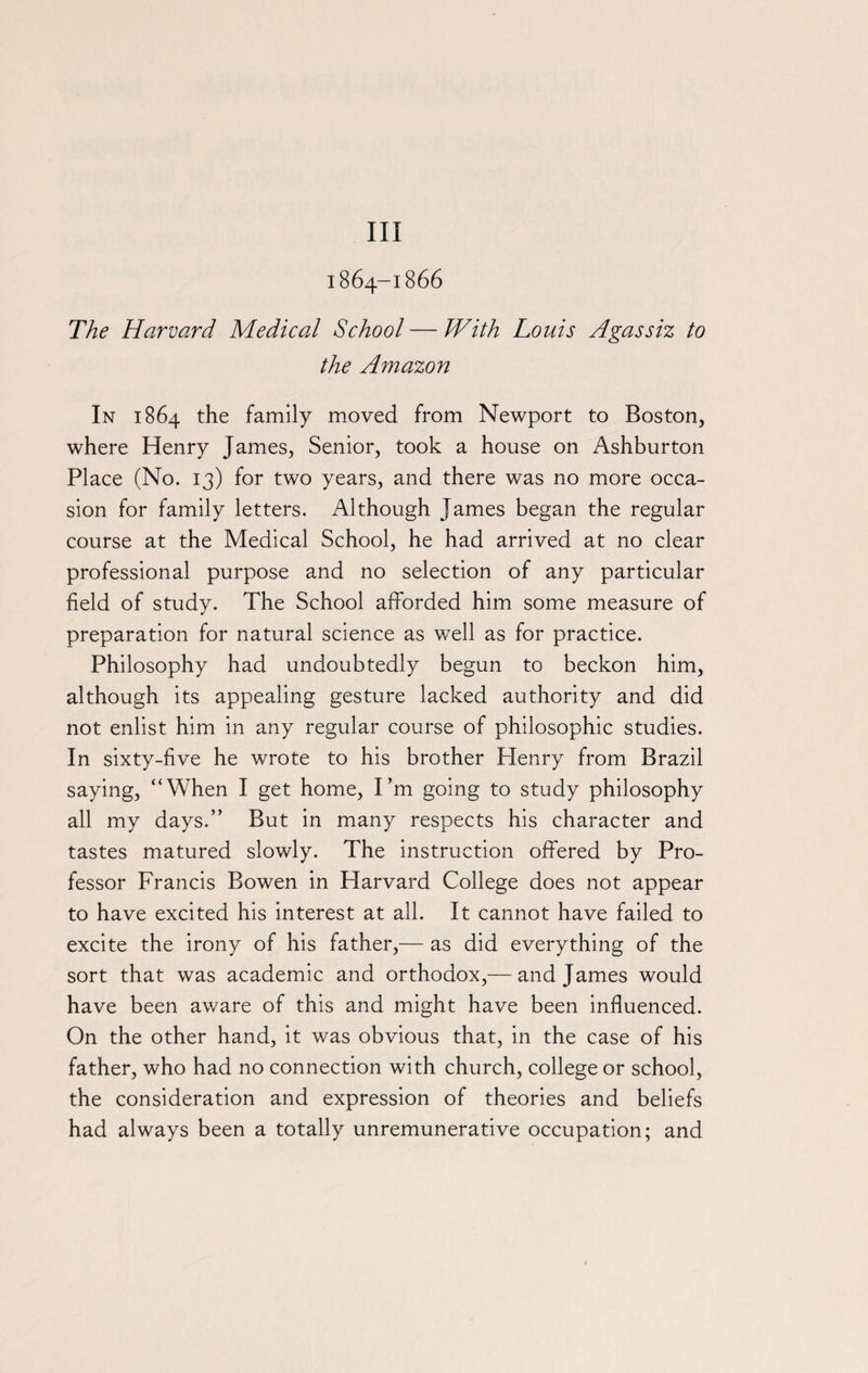 Ill i864-1866 The Harvard Medical School — With Louis Agassiz to the Amazon In 1864 the family moved from Newport to Boston, where Henry James, Senior, took a house on Ashburton Place (No. 13) for two years, and there was no more occa¬ sion for family letters. Although James began the regular course at the Medical School, he had arrived at no clear professional purpose and no selection of any particular field of study. The School afforded him some measure of preparation for natural science as well as for practice. Philosophy had undoubtedly begun to beckon him, although its appealing gesture lacked authority and did not enlist him in any regular course of philosophic studies. In sixty-five he wrote to his brother Plenry from Brazil saying, “When I get home, I’m going to study philosophy all my days.” But in many respects his character and tastes matured slowly. The instruction offered by Pro¬ fessor Francis Bowen in Harvard College does not appear to have excited his interest at all. It cannot have failed to excite the irony of his father,— as did everything of the sort that was academic and orthodox,— and James would have been aware of this and might have been influenced. On the other hand, it was obvious that, in the case of his father, who had no connection with church, college or school, the consideration and expression of theories and beliefs had always been a totally unremunerative occupation; and