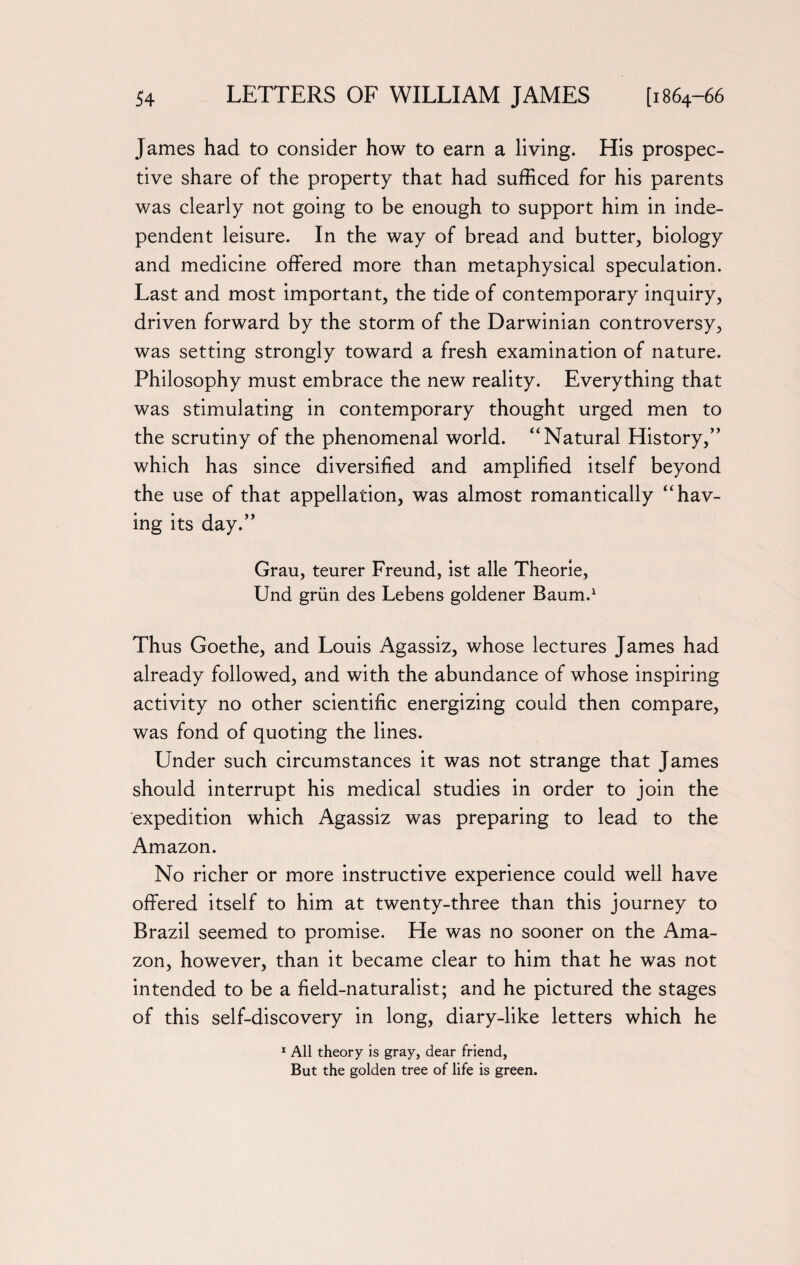 James had to consider how to earn a living. His prospec¬ tive share of the property that had sufficed for his parents was clearly not going to be enough to support him in inde¬ pendent leisure. In the way of bread and butter, biology and medicine offered more than metaphysical speculation. Last and most important, the tide of contemporary inquiry, driven forward by the storm of the Darwinian controversy, was setting strongly toward a fresh examination of nature. Philosophy must embrace the new reality. Everything that was stimulating in contemporary thought urged men to the scrutiny of the phenomenal world. “Natural History,” which has since diversified and amplified itself beyond the use of that appellation, was almost romantically “hav¬ ing its day.” Grau, teurer Freund, ist alle Theorie, Und grim des Lebens goldener Baum.1 Thus Goethe, and Louis Agassiz, whose lectures James had already followed, and with the abundance of whose inspiring activity no other scientific energizing could then compare, was fond of quoting the lines. Under such circumstances it was not strange that James should interrupt his medical studies in order to join the expedition which Agassiz was preparing to lead to the Amazon. No richer or more instructive experience could well have offered itself to him at twenty-three than this journey to Brazil seemed to promise. He was no sooner on the Ama¬ zon, however, than it became clear to him that he was not intended to be a field-naturalist; and he pictured the stages of this self-discovery in long, diary-like letters which he 1 All theory is gray, dear friend. But the golden tree of life is green.