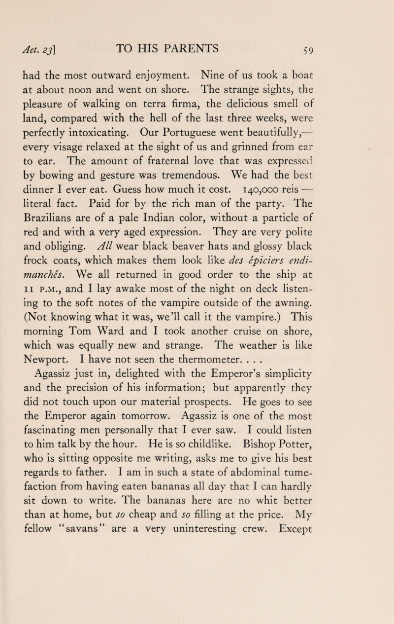 had the most outward enjoyment. Nine of us took a boat at about noon and went on shore. The strange sights, the pleasure of walking on terra firma, the delicious smell of land, compared with the hell of the last three weeks, were perfectly intoxicating. Our Portuguese went beautifully,— every visage relaxed at the sight of us and grinned from ear to ear. The amount of fraternal love that was expressed by bowing and gesture was tremendous. We had the best dinner I ever eat. Guess how much it cost. 140,000 reis — literal fact. Paid for by the rich man of the party. The Brazilians are of a pale Indian color, without a particle of red and with a very aged expression. They are very polite and obliging. All wear black beaver hats and glossy black frock coats, which makes them look like des epiciers endi- manches. We all returned in good order to the ship at 11 p.m., and I lay awake most of the night on deck listen¬ ing to the soft notes of the vampire outside of the awning. (Not knowing what it was, we’ll call it the vampire.) This morning Tom Ward and I took another cruise on shore, which was equally new and strange. The weather is like Newport. I have not seen the thermometer. . . . Agassiz just in, delighted with the Emperor’s simplicity and the precision of his information; but apparently they did not touch upon our material prospects. He goes to see the Emperor again tomorrow. Agassiz is one of the most fascinating men personally that I ever saw. I could listen to him talk by the hour. He is so childlike. Bishop Potter, who is sitting opposite me writing, asks me to give his best regards to father. I am in such a state of abdominal tume¬ faction from having eaten bananas all day that I can hardly sit down to write. The bananas here are no whit better than at home, but so cheap and so filling at the price. My fellow “savans” are a very uninteresting crew. Except