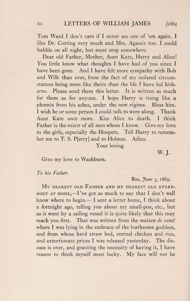 Tom Ward I don’t care if I never see one of ’em again. I like Dr. Cotting very much and Mrs. Agassiz too. I could babble on all night, but must stop somewhere. Dear old Father, Mother, Aunt Kate, Harry and Alice! You little know what thoughts I have had of you since I have been gone. And I have felt more sympathy with Bob and Wilk than ever, from the fact of my isolated circum¬ stances being more like theirs than the life I have led hith¬ erto. Please send them this letter. It is written as much for them as for anyone. I hope Harry is rising like a phcenix from his ashes, under the new regime. Bless him. I wish he or some person I could talk to were along. Thank Aunt Kate once more. Kiss Alice to death. I think Father is the wisest of all men whom I know. Give my love to the girls, especially the Hoopers. Tell Harry to remem¬ ber me to T. S. P[erry] and to Holmes. x4dieu. Your loving Give my love to Washburn. W. J. To his Father. Rio, June 3, 1865. My dearest old Father and my dearest old every¬ body at home,—I’ve got so much to say that I don’t well know where to begin.— I sent a letter home, I think about a fortnight ago, telling you about my small-pox, etc., but as it went by a sailing vessel it is quite likely that this may reach you first. That was written from the maison de sante where I was lying in the embrace of the loathsome goddess, and from whose hard straw bed, eternal chicken and rice, and extortionate prices I was released yesterday. The dis¬ ease is over, and granting the necessity of having it, I have reason to think myself most lucky. My face will not be