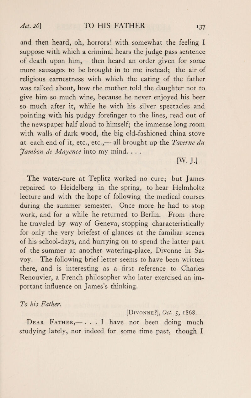 and then heard, oh, horrors! with somewhat the feeling I suppose with which a criminal hears the judge pass sentence of death upon him,— then heard an order given for some more sausages to be brought in to me instead; the air of religious earnestness with which the eating of the father was talked about, how the mother told the daughter not to give him so much wine, because he never enjoyed his beer so much after it, while he with his silver spectacles and pointing with his pudgy forefinger to the lines, read out of the newspaper half aloud to himself; the immense long room with walls of dark wood, the big old-fashioned china stove at each end of it, etc., etc.,— all brought up the Taverne du Jambon de Mayence into my mind. . . . [W. J.] The water-cure at Teplitz worked no cure; but James repaired to Heidelberg in the spring, to hear Helmholtz lecture and with the hope of following the medical courses during the summer semester. Once more he had to stop work, and for a while he returned to Berlin. From there he traveled by way of Geneva, stopping characteristically for only the very briefest of glances at the familiar scenes of his school-days, and hurrying on to spend the latter part of the summer at another watering-place, Divonne in Sa¬ voy. The following brief letter seems to have been written there, and is interesting as a first reference to Charles Renouvier, a French philosopher who later exercised an im¬ portant influence on James’s thinking. To his Father. [Divonne?], Oct. 5, 1868. Dear Father,—... I have not been doing much studying lately, nor indeed for some time past, though I