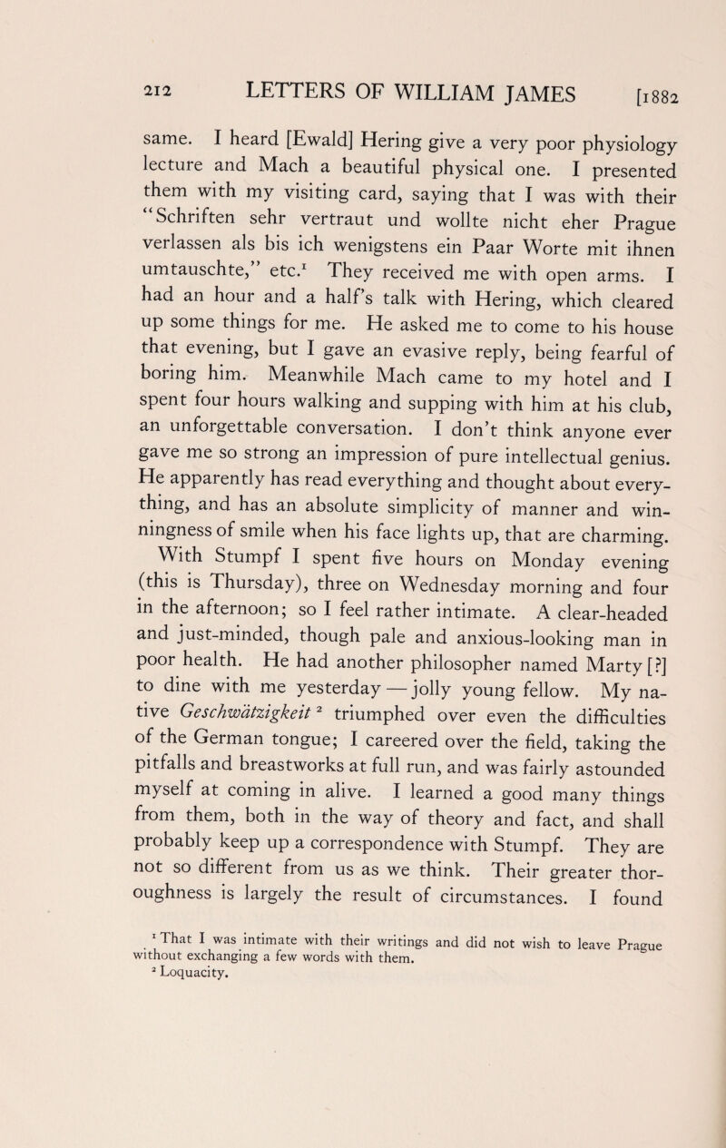 same. I heard [Ewald] Hering give a very poor physiology lecture and Mach a beautiful physical one. I presented them with my visiting card, saying that I was with their Schnften sehr vertraut und wollte mcht eher Prague verlassen als bis ich wemgstens ein Paar Worte mit lhnen umtauschte,” etc.1 They received me with open arms. I had an hour and a half s talk with Hering, which cleared up some things for me. He asked me to come to his house that evening, but I gave an evasive reply, being fearful of boring him. Meanwhile Mach came to my hotel and I spent four hours walking and supping with him at his club, an unforgettable conversation. I don t think anyone ever gave me so strong an impression of pure intellectual genius. He apparently has read everything and thought about every¬ thing, and has an absolute simplicity of manner and win¬ ningness of smile when his face lights up, that are charming. With Stumpf I spent five hours on Monday evening (this is Thursday), three on Wednesday morning and four in the afternoon; so I feel rather intimate. A clear-headed and just-minded, though pale and anxious-looking man in poor health. He had another philosopher named Marty [?] to dine with me yesterday—jolly young fellow. My na¬ tive Geschwatzigkeit2 triumphed over even the difficulties of the German tongue; I careered over the field, taking the pitfalls and breastworks at full run, and was fairly astounded myself at coming in alive. I learned a good many things from them, both in the way of theory and fact, and shall probably keep up a correspondence with Stumpf. They are not so different from us as we think. Their greater thor¬ oughness is largely the result of circumstances. I found . lThat 1 was intimate with their writings and did not wish to leave Prague without exchanging a few words with them. 2 Loquacity.