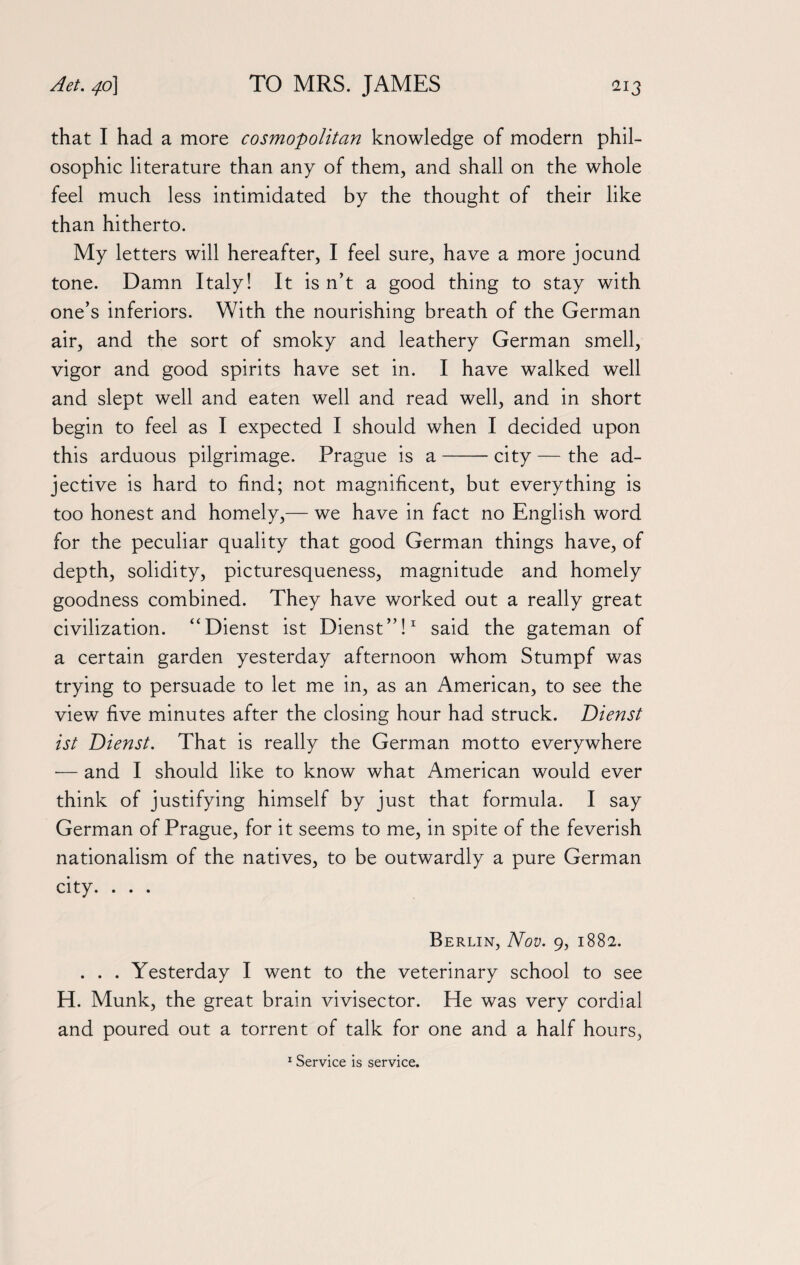 that I had a more cosmopolitan knowledge of modern phil¬ osophic literature than any of them, and shall on the whole feel much less intimidated by the thought of their like than hitherto. My letters will hereafter, I feel sure, have a more jocund tone. Damn Italy! It isn’t a good thing to stay with one’s inferiors. With the nourishing breath of the German air, and the sort of smoky and leathery German smell, vigor and good spirits have set in. I have walked well and slept well and eaten well and read well, and in short begin to feel as I expected I should when I decided upon this arduous pilgrimage. Prague is a-city — the ad¬ jective is hard to find; not magnificent, but everything is too honest and homely,— we have in fact no English word for the peculiar quality that good German things have, of depth, solidity, picturesqueness, magnitude and homely goodness combined. They have worked out a really great civilization. “Dienst ist Dienst”!1 said the gateman of a certain garden yesterday afternoon whom Stumpf was trying to persuade to let me in, as an American, to see the view five minutes after the closing hour had struck. Dienst ist Dienst. That is really the German motto everywhere ■— and I should like to know what American would ever think of justifying himself by just that formula. I say German of Prague, for it seems to me, in spite of the feverish nationalism of the natives, to be outwardly a pure German city. . . . Berlin, Nov. 9, 1882. . . . Yesterday I went to the veterinary school to see H. Munk, the great brain vivisector. He was very cordial and poured out a torrent of talk for one and a half hours, 1 Service is service.