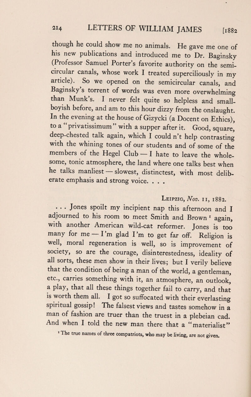 though he could show me no animals. He gave me one of his new publications and introduced me to Dr. Baginsky (Professor Samuel Porter s favorite authority on the semi- cncular canals, whose work I treated superciliously in my article). So we opened on the semicircular canals, and Baginsky’s torrent of words was even more overwhelming than Munk’s. I never felt quite so helpless and small- boyish before, and am to this hour dizzy from the onslaught. In the evening at the house of Gizycki (a Docent on Ethics), to a “ privatissimum ” with a supper after it. Good, square, deep-chested talk again, which I could n’t help contrasting with the whining tones of our students and of some of the members of the Hegel Club — I hate to leave the whole¬ some, tonic atmosphere, the land where one talks best when he talks manliest — slowest, distinctest, with most delib¬ erate emphasis and strong voice. . . . Leipzig, Nov. ii, 1882. • • • Jones spoilt my incipient nap this afternoon and I adjourned to his room to meet Smith and Brown 1 again, with another American wild-cat reformer. Jones is too many for me — I’m glad I m to get far off. Religion is well, moral regeneration is well, so is improvement of society, so are the courage, disinterestedness, ideality of all sorts, these men show in their lives; but I verily believe that the condition of being a man of the world, a gentleman, etc., carries something with it, an atmosphere, an outlook, a play, that all these things together fail to carry, and that is worth them all. I got so suffocated with their everlasting spiritual gossip! The falsest views and tastes somehow in a man of fashion are truer than the truest in a plebeian cad. And when I told the new man there that a “ materialist ” The true names of three compatriots, who may be living, are not given.