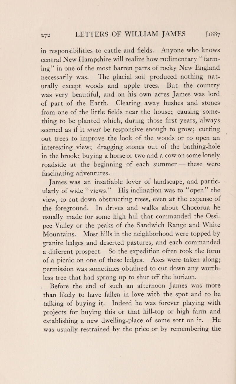 2J2 in responsibilities to cattle and fields. Anyone who knows central New Hampshire will realize how rudimentary “ farm¬ ing’’ in one of the most barren parts of rocky New England necessarily was. The glacial soil produced nothing nat¬ urally except woods and apple trees. But the country was very beautiful, and on his own acres James was lord of part of the Earth. Clearing away bushes and stones from one of the little fields near the house; causing some¬ thing to be planted which, during those first years, always seemed as if it must be responsive enough to grow; cutting out trees to improve the look of the woods or to open an interesting view; dragging stones out of the bathing-hole in the brook; buying a horse or two and a cow on some lonely roadside at the beginning of each summer — these were fascinating adventures. James was an insatiable lover of landscape, and partic¬ ularly of wide “views.” His inclination was to “open” the view, to cut down obstructing trees, even at the expense of the foreground. In drives and walks about Chocorua he usually made for some high hill that commanded the Ossi- pee Valley or the peaks of the Sandwich Range and White Mountains. Most hills in the neighborhood were topped by granite ledges and deserted pastures, and each commanded a different prospect. So the expedition often took the form of a picnic on one of these ledges. Axes were taken along; permission was sometimes obtained to cut down any worth¬ less tree that had sprung up to shut off the horizon. Before the end of such an afternoon James was more than likely to have fallen in love with the spot and to be talking of buying it. Indeed he was forever playing with projects for buying this or that hill-top or high farm and establishing a new dwelling-place of some sort on it. He was usually restrained by the price or by remembering the