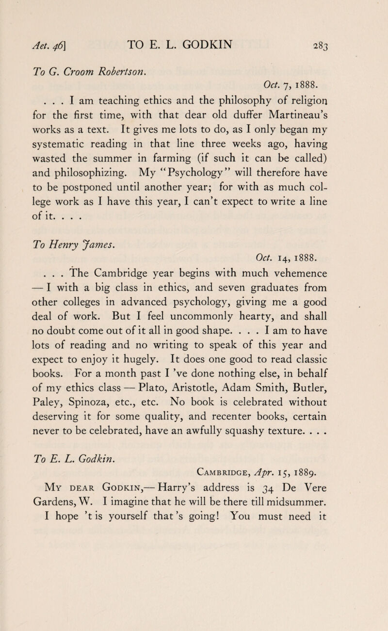 To G. Croom Robertson. Oct. 7, 1888. ... I am teaching ethics and the philosophy of religion for the first time, with that dear old duffer Martineau’s works as a text. It gives me lots to do, as I only began my systematic reading in that line three weeks ago, having wasted the summer in farming (if such it can be called) and philosophizing. My “Psychology” will therefore have to be postponed until another year; for with as much col¬ lege work as I have this year, I can’t expect to write a line of it. . . . To Henry James. Oct. 14, 1888. . . . The Cambridge year begins with much vehemence — I with a big class in ethics, and seven graduates from other colleges in advanced psychology, giving me a good deal of work. But I feel uncommonly hearty, and shall no doubt come out of it all in good shape. ... I am to have lots of reading and no writing to speak of this year and expect to enjoy it hugely. It does one good to read classic books. For a month past I’ve done nothing else, in behalf of my ethics class — Plato, Aristotle, Adam Smith, Butler, Paley, Spinoza, etc., etc. No book is celebrated without deserving it for some quality, and recenter books, certain never to be celebrated, have an awfully squashy texture. . . . To E. L. Godkin. Cambridge, Apr. 15, 1889. My dear Godkin,— Harry’s address is 34 De Vere Gardens, W. I imagine that he will be there till midsummer. I hope ’t is yourself that’s going! You must need it