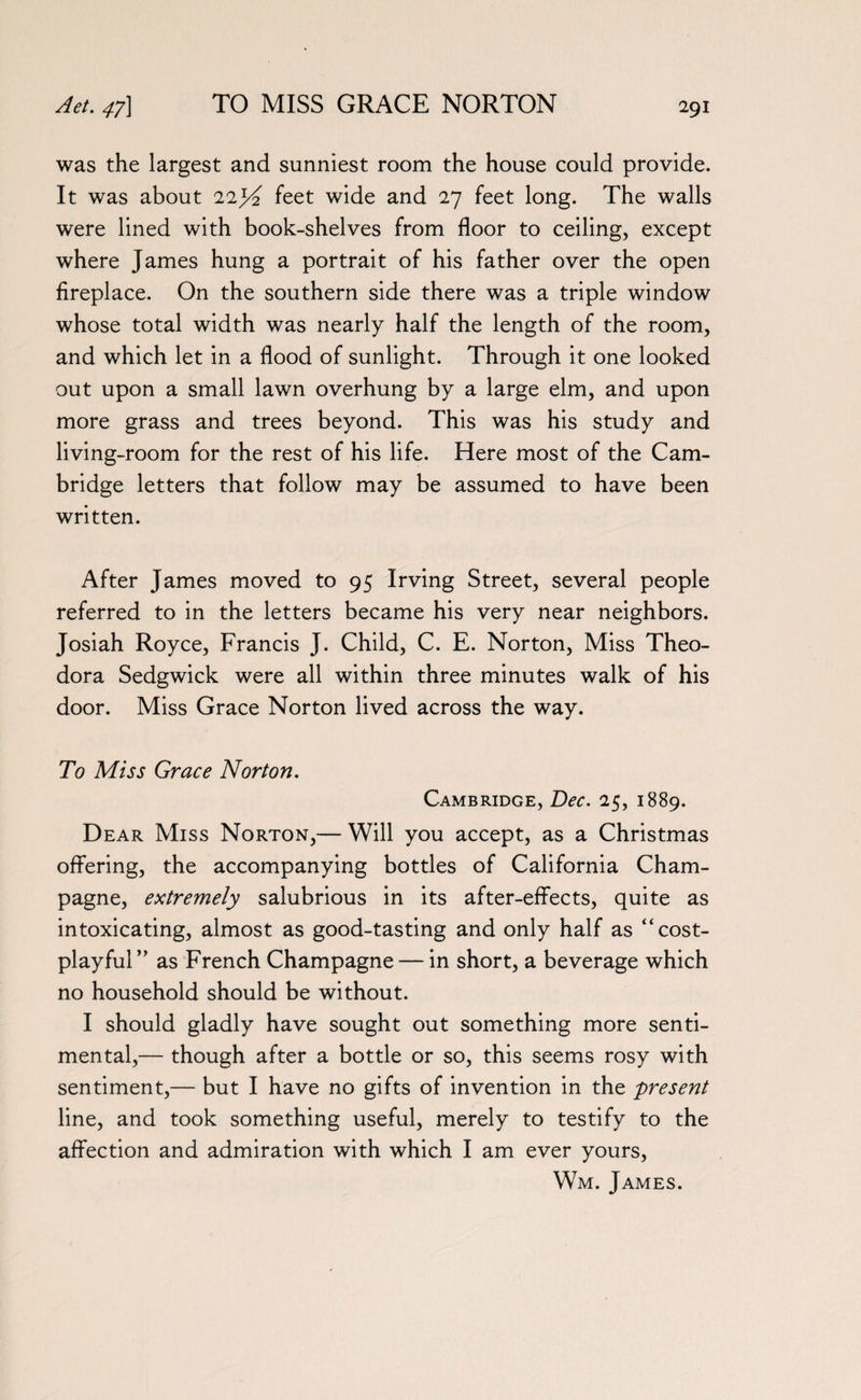 was the largest and sunniest room the house could provide. It was about 22j£ feet wide and 27 feet long. The walls were lined with book-shelves from floor to ceiling, except where James hung a portrait of his father over the open fireplace. On the southern side there was a triple window whose total width was nearly half the length of the room, and which let in a flood of sunlight. Through it one looked out upon a small lawn overhung by a large elm, and upon more grass and trees beyond. This was his study and living-room for the rest of his life. Here most of the Cam¬ bridge letters that follow may be assumed to have been written. After James moved to 95 Irving Street, several people referred to in the letters became his very near neighbors. Josiah Royce, Francis J. Child, C. E. Norton, Miss Theo¬ dora Sedgwick were all within three minutes walk of his door. Miss Grace Norton lived across the way. To Miss Grace Norton. Cambridge, Dec. 25, 1889. Dear Miss Norton,— Will you accept, as a Christmas offering, the accompanying bottles of California Cham¬ pagne, extremely salubrious in its after-effects, quite as intoxicating, almost as good-tasting and only half as “cost- playful” as French Champagne — in short, a beverage which no household should be without. I should gladly have sought out something more senti¬ mental,— though after a bottle or so, this seems rosy with sentiment,— but I have no gifts of invention in the present line, and took something useful, merely to testify to the affection and admiration with which I am ever yours, Wm. James.