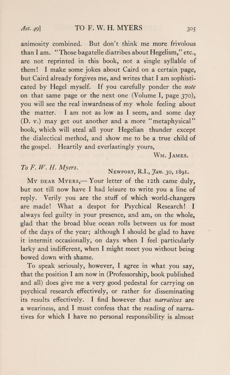 animosity combined. But don’t think me more frivolous than I am. “Those bagatelle diatribes about Hegelism,” etc., are not reprinted in this book, not a single syllable of them! I make some jokes about Caird on a certain page, but Caird already forgives me, and writes that I am sophisti¬ cated by Hegel myself. If you carefully ponder the note on that same page or the next one (Volume I, page 370), you will see the real inwardness of my whole feeling about the matter. I am not as low as I seem, and some day (D. v.) may get out another and a more “metaphysical” book, which will steal all your Hegelian thunder except the dialectical method, and show me to be a true child of the gospel. Heartily and everlastingly yours, Wm. James. To F. W. H. Myers. Newport, R.I., Jan. 30, 1891. My dear Myers,— Your letter of the 12th came duly, but not till now have I had leisure to write you a line of reply. Verily you are the stuff of which world-changers are made! What a despot for Psychical Research! I always feel guilty in your presence, and am, on the whole, glad that the broad blue ocean rolls between us for most of the days of the year; although I should be glad to have it intermit occasionally, on days when I feel particularly larky and indifferent, when I might meet you without being bowed down with shame. To speak seriously, however, I agree in what you say, that the position I am now in (Professorship, book published and all) does give me a very good pedestal for carrying on psychical research effectively, or rather for disseminating its results effectively. I find however that narratives are a weariness, and I must confess that the reading of narra¬ tives for which I have no personal responsibility is almost