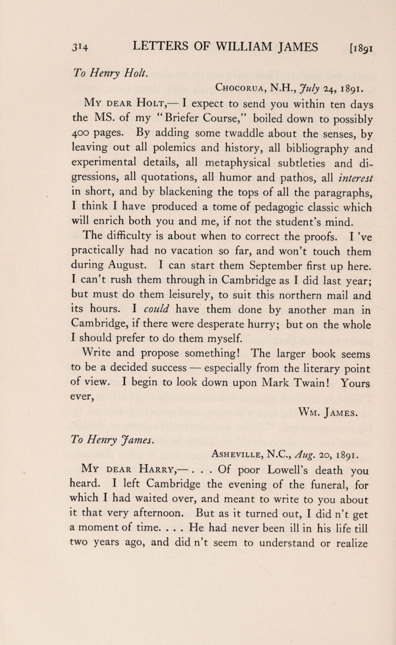 To Henry Holt. Chocorua, N.H., July 24, 1891. My dear Holt,— I expect to send you within ten days the MS. of my “Briefer Course,” boiled down to possibly 400 pages. By adding some twaddle about the senses, by leaving out all polemics and history, all bibliography and experimental details, all metaphysical subtleties and di¬ gressions, all quotations, all humor and pathos, all interest in short, and by blackening the tops of all the paragraphs, I think I have produced a tome of pedagogic classic which will enrich both you and me, if not the student’s mind. The difficulty is about when to correct the proofs. I’ve practically had no vacation so far, and won’t touch them during August. I can start them September first up here. I can’t rush them through in Cambridge as I did last year; but must do them leisurely, to suit this northern mail and its hours. I could have them done by another man in Cambridge, if there were desperate hurry; but on the whole I should prefer to do them myself. Write and propose something! The larger book seems to be a decided success — especially from the literary point of view. I begin to look down upon Mark Twain! Yours ever, Wm. James. To Henry James. Asheville, N.C., Aug. 20, 1891. My dear Harry,— ... Of poor Lowell’s death you heard. I left Cambridge the evening of the funeral, for which I had waited over, and meant to write to you about it that very afternoon. But as it turned out, I did n’t get a moment of time. ... He had never been ill in his life till two years ago, and did n’t seem to understand or realize