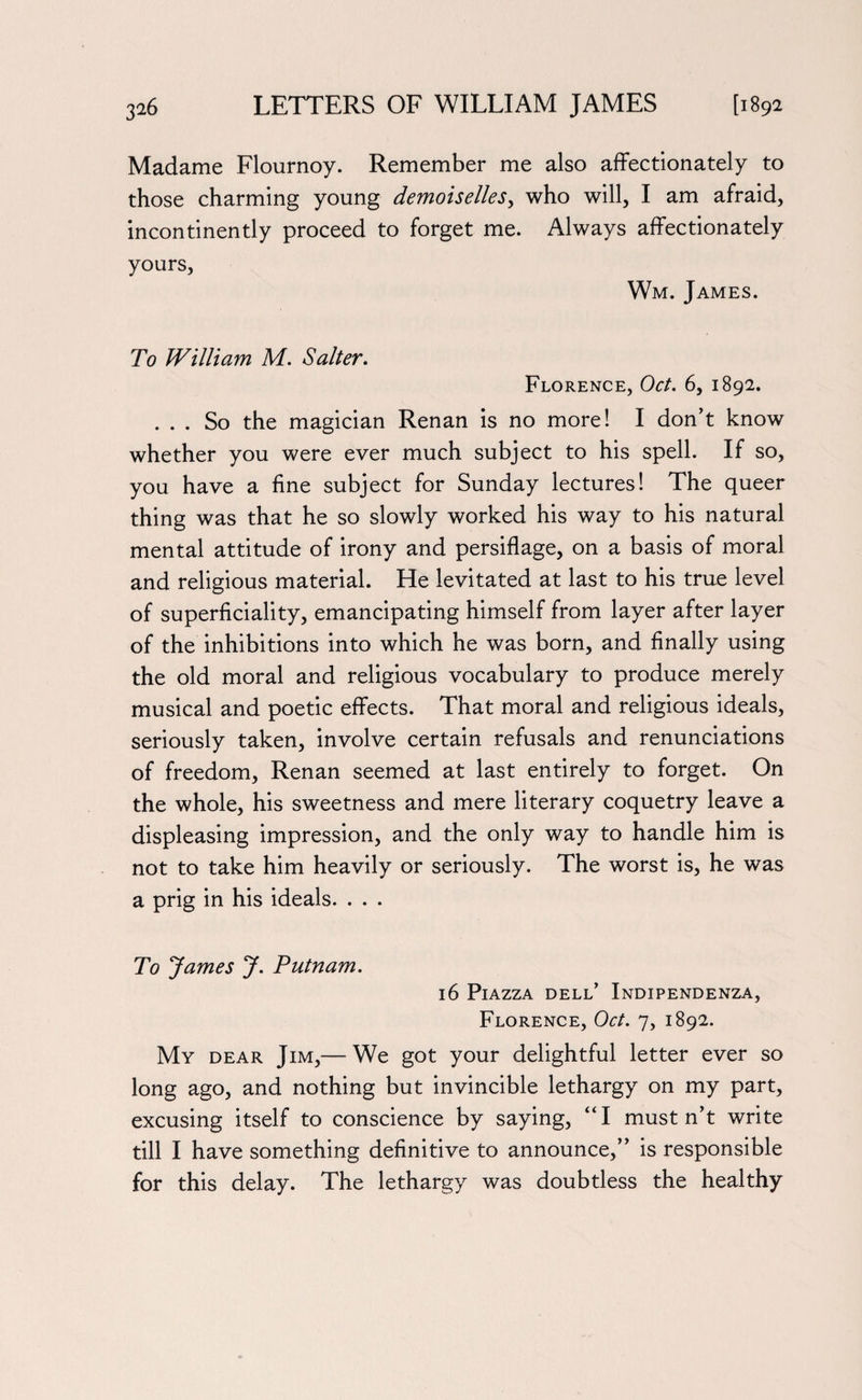 Madame Flournoy. Remember me also affectionately to those charming young demoiselles, who will, I am afraid, incontinently proceed to forget me. Always affectionately yours, Wm. James. To William M. Salter. Florence, Oct. 6, 1892. ... So the magician Renan is no more! I don’t know whether you were ever much subject to his spell. If so, you have a fine subject for Sunday lectures! The queer thing was that he so slowly worked his way to his natural mental attitude of irony and persiflage, on a basis of moral and religious material. He levitated at last to his true level of superficiality, emancipating himself from layer after layer of the inhibitions into which he was born, and finally using the old moral and religious vocabulary to produce merely musical and poetic effects. That moral and religious ideals, seriously taken, involve certain refusals and renunciations of freedom, Renan seemed at last entirely to forget. On the whole, his sweetness and mere literary coquetry leave a displeasing impression, and the only way to handle him is not to take him heavily or seriously. The worst is, he was a prig in his ideals. . . . To James J. Putnam. 16 Piazza dell’ Indipendenza, Florence, Oct. 7, 1892. My dear Jim,— We got your delightful letter ever so long ago, and nothing but invincible lethargy on my part, excusing itself to conscience by saying, “I mustn’t write till I have something definitive to announce,” is responsible for this delay. The lethargy was doubtless the healthy