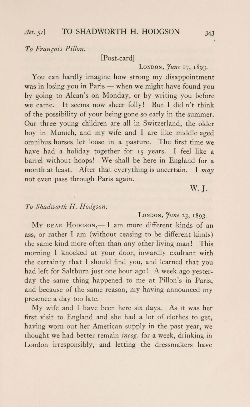 Aet. 5/] TO SHADWORTH H. HODGSON To Francois Pillon. [Post-card] London, June 17, 1893. You can hardly imagine how strong my disappointment was in losing you in Paris — when we might have found you by going to Alcan’s on Monday, or by writing you before we came. It seems now sheer folly! But I did n’t think of the possibility of your being gone so early in the summer. Our three young children are all in Switzerland, the older boy in Munich, and my wife and I are like middle-aged omnibus-horses let loose in a pasture. The first time we have had a holiday together for 15 years. I feel like a barrel without hoops! We shall be here in England for a month at least. After that everything is uncertain. I may not even pass through Paris again. W. J. To Shadworth H. Hodgson. London, June 23, 1893. My dear Hodgson,— I am more different kinds of an ass, or rather I am (without ceasing to be different kinds) the same kind more often than any other living man! This morning I knocked at your door, inwardly exultant with the certainty that I should find you, and learned that you had left for Saltburn just one hour ago! A week ago yester¬ day the same thing happened to me at Pillon’s in Paris, and because of the same reason, my having announced my presence a day too late. My wife and I have been here six days. As it was her first visit to England and she had a lot of clothes to get, having worn out her American supply in the past year, we thought we had better remain incog, for a week, drinking in London irresponsibly, and letting the dressmakers have