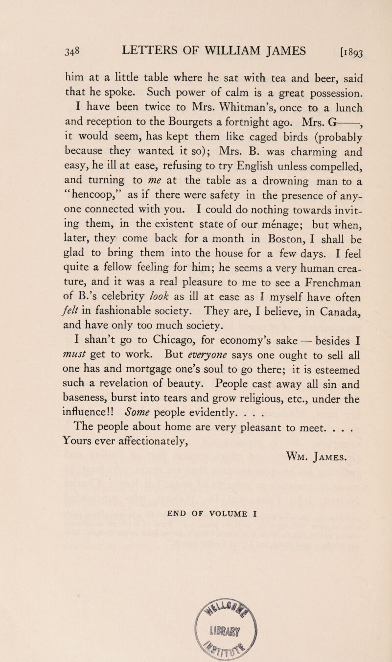 him at a little table where he sat with tea and beer, said that he spoke. Such power of calm is a great possession. I have been twice to Mrs. Whitman's, once to a lunch and reception to the Bourgets a fortnight ago. Mrs. G-, it would seem, has kept them like caged birds (probably because they wanted it so); Mrs. B. was charming and easy, he ill at ease, refusing to try English unless compelled, and turning to me at the table as a drowning man to a 4‘hencoop, as if there were safety in the presence of any¬ one connected with you. I could do nothing towards invit¬ ing them, in the existent state of our menage; but when, later, they come back for a month in Boston, I shall be glad to bring them into the house for a few days. I feel quite a fellow feeling for him; he seems a very human crea¬ ture, and it was a real pleasure to me to see a Frenchman of B.’s celebrity look as ill at ease as I myself have often felt in fashionable society. They are, I believe, in Canada, and have only too much society. I shan’t go to Chicago, for economy’s sake — besides I must get to work. But everyone says one ought to sell all one has and mortgage one’s soul to go there; it is esteemed such a revelation of beauty. People cast away all sin and baseness, burst into tears and grow religious, etc., under the influence!! Some people evidently. . . . The people about home are very pleasant to meet. . . . Yours ever affectionately, Wm. James. END OF VOLUME I