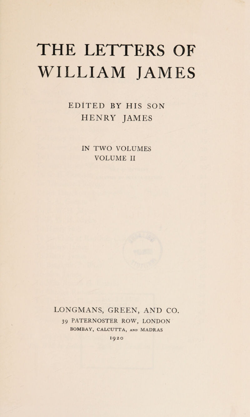 THE LETTERS OF WILLIAM JAMES EDITED BY HIS SON HENRY JAMES IN TWO VOLUMES VOLUME II LONGMANS, GREEN, AND CO. 39 PATERNOSTER ROW, LONDON BOMBAY, CALCUTTA, and MADRAS I920