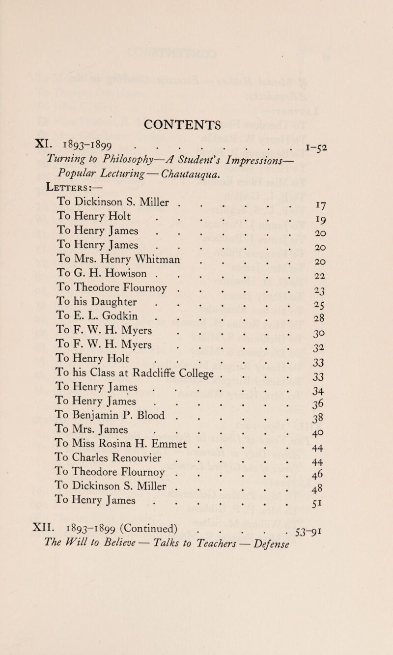 XI. 1893-1899. Turning to Philosophy—A Student's Impressions- Popular Lecturing — Chautauqua. Letters :— 1-52 To Dickinson S. Miller .... 17 To Henry Holt. 19 To Henry James. 20 To Henry James. 20 To Mrs. Henry Whitman 20 To G. H. Howison. 22 To Theodore Flournoy .... 23 To his Daughter. 25 To E. L. Godkin. 28 To F. W. H. Myers . . . . 30 To F. W. H. Myers .... 32 To Henry Holt. 33 To his Class at Radcliffe College . 33 To Henry James. 34 To Henry James. 36 To Benjamin P. Blood .... 38 To Mrs. James. 4° To Miss Rosina H. Emmet . 44 To Charles Renouvier .... 44 To Theodore Flournoy .... 46 To Dickinson S. Miller .... 48 To Henry James. 51 1893-1899 (Continued) • • 53-91 he Will to Believe— Talks to Teachers — Defense