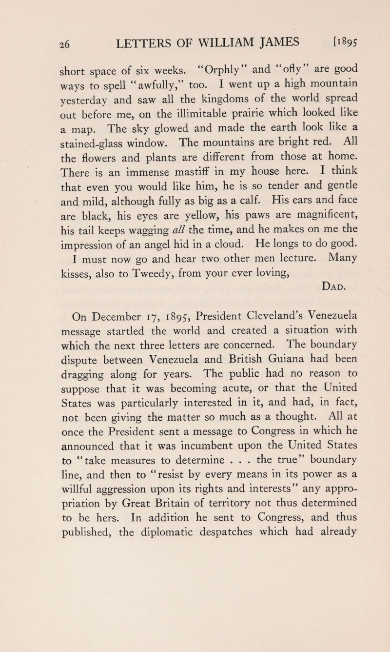 short space of six weeks. “Orphly and ofly are good ways to spell “awfully,” too. I went up a high mountain yesterday and saw all the kingdoms of the world spread out before me, on the illimitable prairie which looked like a map. The sky glowed and made the earth look like a stained-glass window. The mountains are bright red. All the flowers and plants are different from those at home. There is an immense mastiff in my house here. I think that even you would like him, he is so tender and gentle and mild, although fully as big as a calf. His ears and face are black, his eyes are yellow, his paws are magnificent, his tail keeps wagging all the time, and he makes on me the impression of an angel hid in a cloud. He longs to do good. I must now go and hear two other men lecture. Many kisses, also to Tweedy, from your ever loving, Dad. On December 17, 1895, President Cleveland’s Venezuela message startled the world and created a situation with which the next three letters are concerned. The boundary dispute between Venezuela and British Guiana had been dragging along for years. The public had no reason to suppose that it was becoming acute, or that the United States was particularly interested in it, and had, in fact, not been giving the matter so much as a thought. All at once the President sent a message to Congress in which he announced that it was incumbent upon the United States to “take measures to determine . . . the true” boundary line, and then to “resist by every means in its power as a willful aggression upon its rights and interests” any appro¬ priation by Great Britain of territory not thus determined to be hers. In addition he sent to Congress, and thus published, the diplomatic despatches which had already