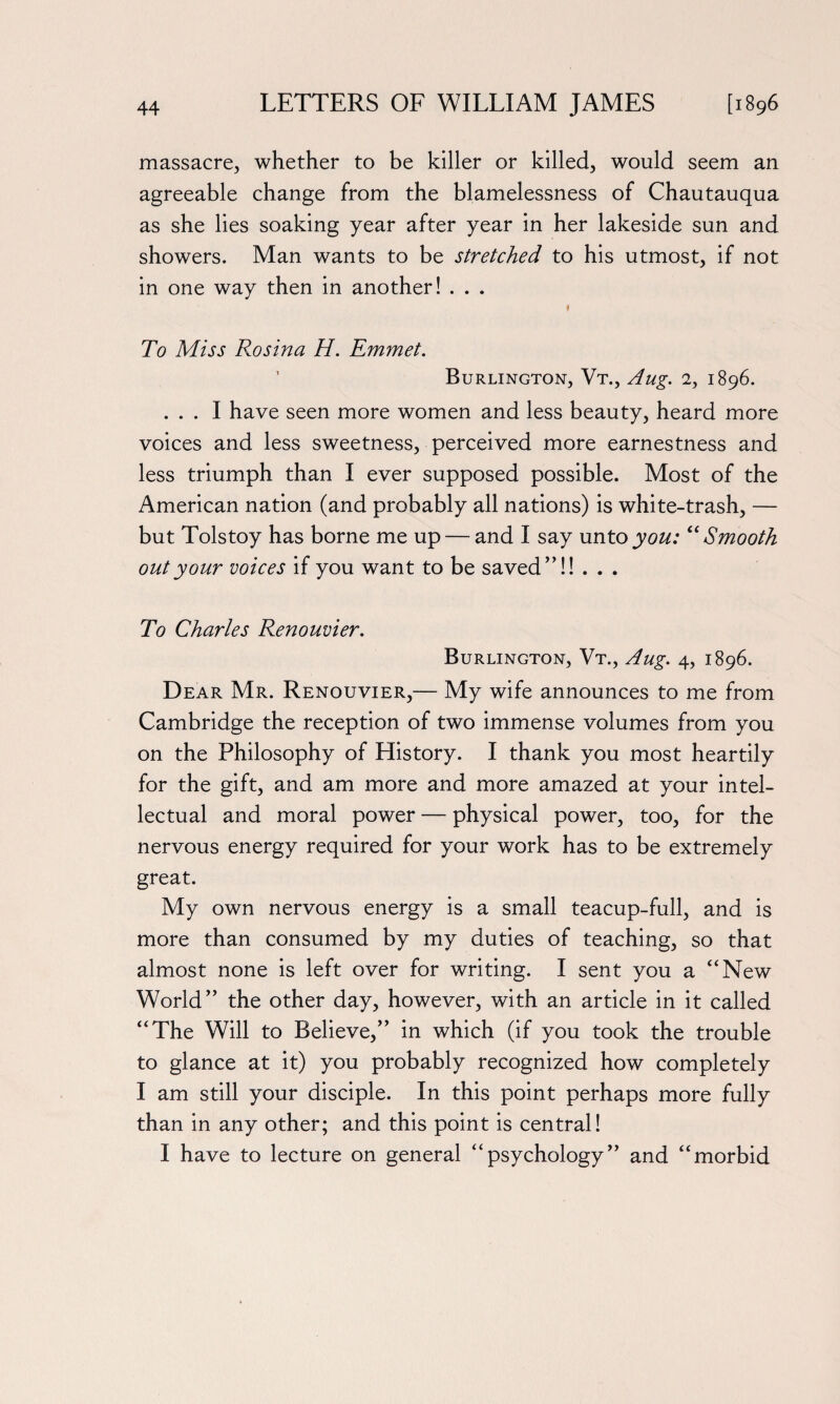 massacre, whether to be killer or killed, would seem an agreeable change from the blamelessness of Chautauqua as she lies soaking year after year in her lakeside sun and showers. Man wants to be stretched to his utmost, if not in one way then in another! . . . f To Miss Rosina H. Emmet. Burlington, Vt., Aug. 2, 1896. ... I have seen more women and less beauty, heard more voices and less sweetness, perceived more earnestness and less triumph than I ever supposed possible. Most of the American nation (and probably all nations) is white-trash, — but Tolstoy has borne me up — and I say unto you: “Smooth out your voices if you want to be saved”!! . . . To Charles Renouvier. Burlington, Vt., Aug. 4, 1896. Dear Mr. Renouvier,— My wife announces to me from Cambridge the reception of two immense volumes from you on the Philosophy of History. I thank you most heartily for the gift, and am more and more amazed at your intel¬ lectual and moral power — physical power, too, for the nervous energy required for your work has to be extremely great. My own nervous energy is a small teacup-full, and is more than consumed by my duties of teaching, so that almost none is left over for writing. I sent you a “New World” the other day, however, with an article in it called “The Will to Believe,” in which (if you took the trouble to glance at it) you probably recognized how completely I am still your disciple. In this point perhaps more fully than in any other; and this point is central! I have to lecture on general “psychology” and “morbid