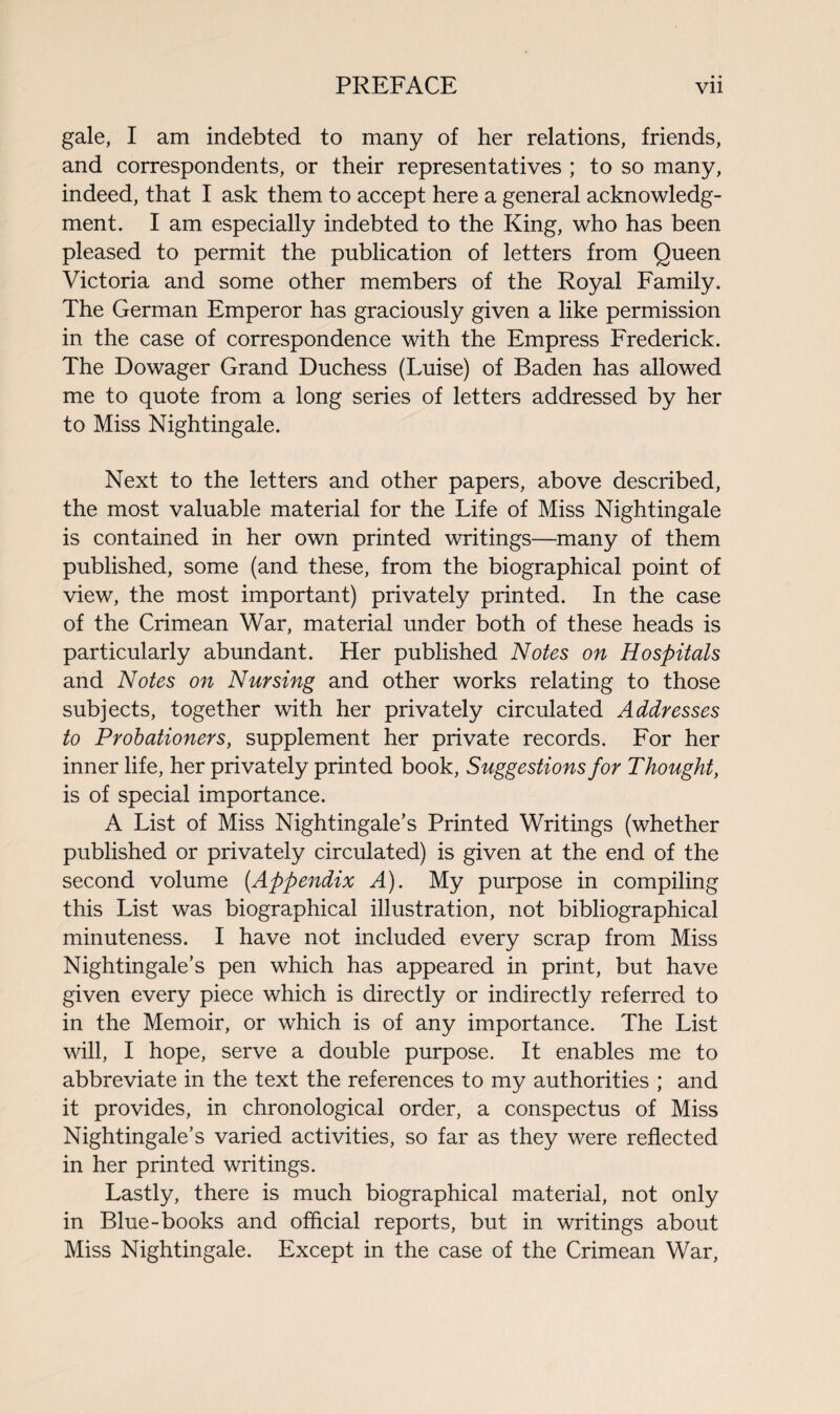 gale, I am indebted to many of her relations, friends, and correspondents, or their representatives ; to so many, indeed, that I ask them to accept here a general acknowledg¬ ment. I am especially indebted to the King, who has been pleased to permit the publication of letters from Queen Victoria and some other members of the Royal Family. The German Emperor has graciously given a like permission in the case of correspondence with the Empress Frederick. The Dowager Grand Duchess (Luise) of Baden has allowed me to quote from a long series of letters addressed by her to Miss Nightingale. Next to the letters and other papers, above described, the most valuable material for the Life of Miss Nightingale is contained in her own printed writings—many of them published, some (and these, from the biographical point of view, the most important) privately printed. In the case of the Crimean War, material under both of these heads is particularly abundant. Her published Notes on Hospitals and Notes on Nursing and other works relating to those subjects, together with her privately circulated Addresses to Probationers, supplement her private records. For her inner life, her privately printed book, Suggestions for Thought, is of special importance. A List of Miss Nightingale’s Printed Writings (whether published or privately circulated) is given at the end of the second volume (.Appendix A). My purpose in compiling this List was biographical illustration, not bibliographical minuteness. I have not included every scrap from Miss Nightingale’s pen which has appeared in print, but have given every piece which is directly or indirectly referred to in the Memoir, or which is of any importance. The List will, I hope, serve a double purpose. It enables me to abbreviate in the text the references to my authorities ; and it provides, in chronological order, a conspectus of Miss Nightingale’s varied activities, so far as they were reflected in her printed writings. Lastly, there is much biographical material, not only in Blue-books and official reports, but in writings about Miss Nightingale. Except in the case of the Crimean War,